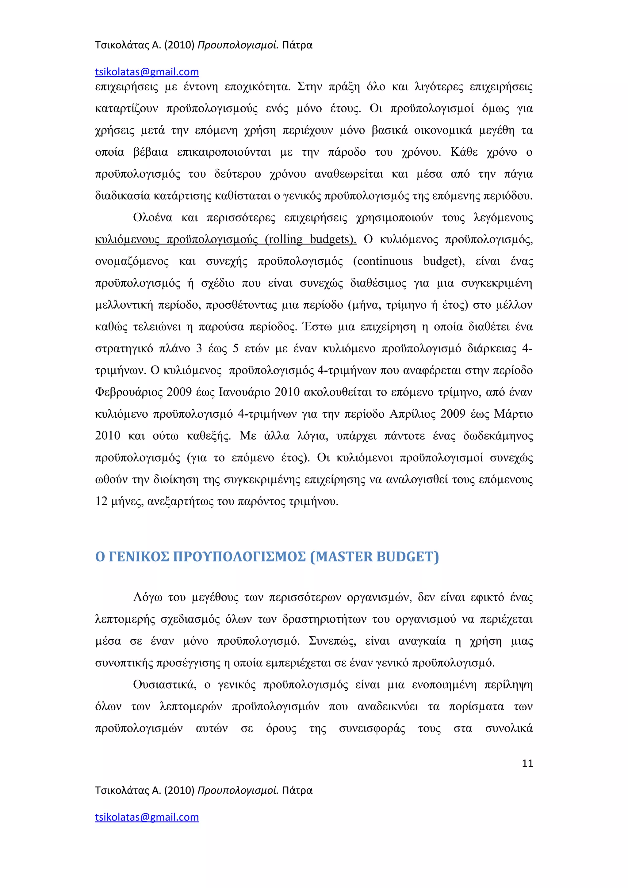 Τσικολάτας Α. (2010) Προυπολογισμοί. Πάτρα
tsikolatas@gmail.com
επιχειρήσεις µε έντονη εποχικότητα. Στην πράξη όλο και λιγότερες επιχειρήσεις
καταρτίζουν προϋπολογισµούς ενός µόνο έτους. Οι προϋπολογισµοί όµως για
χρήσεις µετά την επόµενη χρήση περιέχουν µόνο βασικά οικονοµικά µεγέθη τα
οποία βέβαια επικαιροποιούνται µε την πάροδο του χρόνου. Κάθε χρόνο ο
προϋπολογισµός του δεύτερου χρόνου αναθεωρείται και µέσα από την πάγια
διαδικασία κατάρτισης καθίσταται ο γενικός προϋπολογισµός της επόµενης περιόδου.
Ολοένα και περισσότερες επιχειρήσεις χρησιµοποιούν τους λεγόµενους
κυλιόµενους προϋπολογισµούς (rolling budgets). Ο κυλιόµενος προϋπολογισµός,
ονοµαζόµενος και συνεχής προϋπολογισµός (continuous budget), είναι ένας
προϋπολογισµός ή σχέδιο που είναι συνεχώς διαθέσιµος για µια συγκεκριµένη
µελλοντική περίοδο, προσθέτοντας µια περίοδο (µήνα, τρίµηνο ή έτος) στο µέλλον
καθώς τελειώνει η παρούσα περίοδος. Έστω µια επιχείρηση η οποία διαθέτει ένα
στρατηγικό πλάνο 3 έως 5 ετών µε έναν κυλιόµενο προϋπολογισµό διάρκειας 4-
τριµήνων. Ο κυλιόµενος προϋπολογισµός 4-τριµήνων που αναφέρεται στην περίοδο
Φεβρουάριος 2009 έως Ιανουάριο 2010 ακολουθείται το επόµενο τρίµηνο, από έναν
κυλιόµενο προϋπολογισµό 4-τριµήνων για την περίοδο Απρίλιος 2009 έως Μάρτιο
2010 και ούτω καθεξής. Με άλλα λόγια, υπάρχει πάντοτε ένας δωδεκάµηνος
προϋπολογισµός (για το επόµενο έτος). Οι κυλιόµενοι προϋπολογισµοί συνεχώς
ωθούν την διοίκηση της συγκεκριµένης επιχείρησης να αναλογισθεί τους επόµενους
12 µήνες, ανεξαρτήτως του παρόντος τριµήνου.
Ο ΓΕΝΙΚΟΣ ΠΡΟΥΠΟΛΟΓΙΣΜΟΣ (MASTER BUDGET)
Λόγω του µεγέθους των περισσότερων οργανισµών, δεν είναι εφικτό ένας
λεπτοµερής σχεδιασµός όλων των δραστηριοτήτων του οργανισµού να περιέχεται
µέσα σε έναν µόνο προϋπολογισµό. Συνεπώς, είναι αναγκαία η χρήση µιας
συνοπτικής προσέγγισης η οποία εµπεριέχεται σε έναν γενικό προϋπολογισµό.
Ουσιαστικά, ο γενικός προϋπολογισµός είναι µια ενοποιηµένη περίληψη
όλων των λεπτοµερών προϋπολογισµών που αναδεικνύει τα πορίσµατα των
προϋπολογισµών αυτών σε όρους της συνεισφοράς τους στα συνολικά
11
Τσικολάτας Α. (2010) Προυπολογισμοί. Πάτρα
tsikolatas@gmail.com
 
