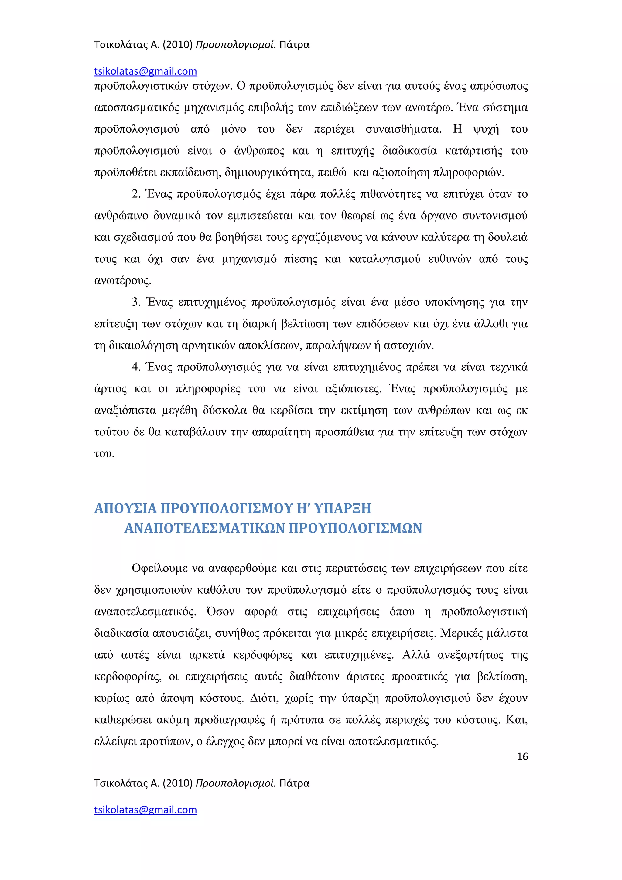 Τσικολάτας Α. (2010) Προυπολογισμοί. Πάτρα
tsikolatas@gmail.com
προϋπολογιστικών στόχων. Ο προϋπολογισµός δεν είναι για αυτούς ένας απρόσωπος
αποσπασµατικός µηχανισµός επιβολής των επιδιώξεων των ανωτέρω. Ένα σύστηµα
προϋπολογισµού από µόνο του δεν περιέχει συναισθήµατα. Η ψυχή του
προϋπολογισµού είναι ο άνθρωπος και η επιτυχής διαδικασία κατάρτισής του
προϋποθέτει εκπαίδευση, δηµιουργικότητα, πειθώ και αξιοποίηση πληροφοριών.
2. Ένας προϋπολογισµός έχει πάρα πολλές πιθανότητες να επιτύχει όταν το
ανθρώπινο δυναµικό τον εµπιστεύεται και τον θεωρεί ως ένα όργανο συντονισµού
και σχεδιασµού που θα βοηθήσει τους εργαζόµενους να κάνουν καλύτερα τη δουλειά
τους και όχι σαν ένα µηχανισµό πίεσης και καταλογισµού ευθυνών από τους
ανωτέρους.
3. Ένας επιτυχηµένος προϋπολογισµός είναι ένα µέσο υποκίνησης για την
επίτευξη των στόχων και τη διαρκή βελτίωση των επιδόσεων και όχι ένα άλλοθι για
τη δικαιολόγηση αρνητικών αποκλίσεων, παραλήψεων ή αστοχιών.
4. Ένας προϋπολογισµός για να είναι επιτυχηµένος πρέπει να είναι τεχνικά
άρτιος και οι πληροφορίες του να είναι αξιόπιστες. Ένας προϋπολογισµός µε
αναξιόπιστα µεγέθη δύσκολα θα κερδίσει την εκτίµηση των ανθρώπων και ως εκ
τούτου δε θα καταβάλουν την απαραίτητη προσπάθεια για την επίτευξη των στόχων
του.
ΑΠΟΥΣΙΑ ΠΡΟΥΠΟΛΟΓΙΣΜΟΥ Η’ ΥΠΑΡΞΗ
ΑΝΑΠΟΤΕΛΕΣΜΑΤΙΚΩΝ ΠΡΟΥΠΟΛΟΓΙΣΜΩΝ
Οφείλουµε να αναφερθούµε και στις περιπτώσεις των επιχειρήσεων που είτε
δεν χρησιµοποιούν καθόλου τον προϋπολογισµό είτε ο προϋπολογισµός τους είναι
αναποτελεσµατικός. Όσον αφορά στις επιχειρήσεις όπου η προϋπολογιστική
διαδικασία απουσιάζει, συνήθως πρόκειται για µικρές επιχειρήσεις. Μερικές µάλιστα
από αυτές είναι αρκετά κερδοφόρες και επιτυχηµένες. Αλλά ανεξαρτήτως της
κερδοφορίας, οι επιχειρήσεις αυτές διαθέτουν άριστες προοπτικές για βελτίωση,
κυρίως από άποψη κόστους. ∆ιότι, χωρίς την ύπαρξη προϋπολογισµού δεν έχουν
καθιερώσει ακόµη προδιαγραφές ή πρότυπα σε πολλές περιοχές του κόστους. Και,
ελλείψει προτύπων, ο έλεγχος δεν µπορεί να είναι αποτελεσµατικός.
16
Τσικολάτας Α. (2010) Προυπολογισμοί. Πάτρα
tsikolatas@gmail.com
 
