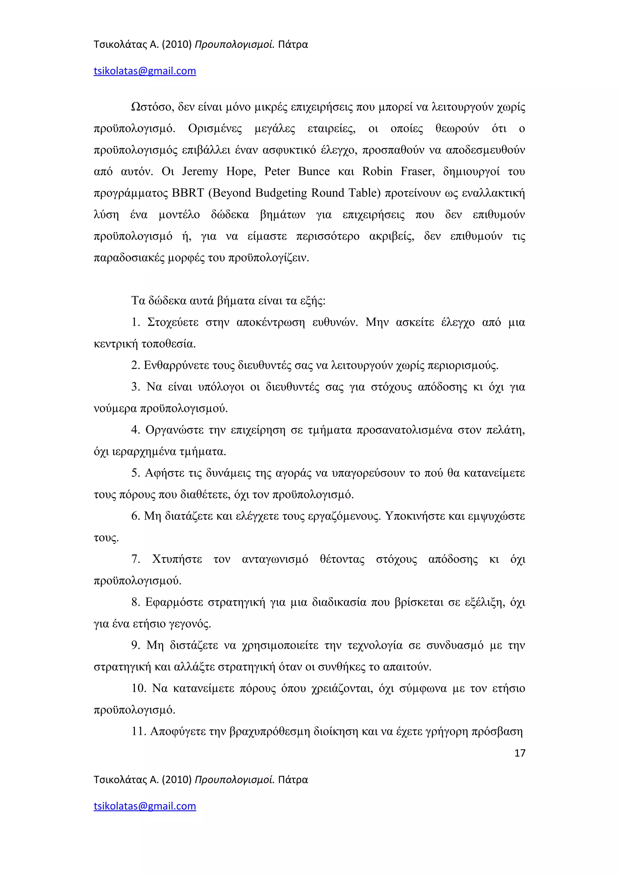 Τσικολάτας Α. (2010) Προυπολογισμοί. Πάτρα
tsikolatas@gmail.com
Ωστόσο, δεν είναι µόνο µικρές επιχειρήσεις που µπορεί να λειτουργούν χωρίς
προϋπολογισµό. Ορισµένες µεγάλες εταιρείες, οι οποίες θεωρούν ότι ο
προϋπολογισµός επιβάλλει έναν ασφυκτικό έλεγχο, προσπαθούν να αποδεσµευθούν
από αυτόν. Οι Jeremy Hope, Peter Bunce και Robin Fraser, δηµιουργοί του
προγράµµατος BBRT (Beyond Budgeting Round Table) προτείνουν ως εναλλακτική
λύση ένα µοντέλο δώδεκα βηµάτων για επιχειρήσεις που δεν επιθυµούν
προϋπολογισµό ή, για να είµαστε περισσότερο ακριβείς, δεν επιθυµούν τις
παραδοσιακές µορφές του προϋπολογίζειν.
Τα δώδεκα αυτά βήµατα είναι τα εξής:
1. Στοχεύετε στην αποκέντρωση ευθυνών. Μην ασκείτε έλεγχο από µια
κεντρική τοποθεσία.
2. Ενθαρρύνετε τους διευθυντές σας να λειτουργούν χωρίς περιορισµούς.
3. Να είναι υπόλογοι οι διευθυντές σας για στόχους απόδοσης κι όχι για
νούµερα προϋπολογισµού.
4. Οργανώστε την επιχείρηση σε τµήµατα προσανατολισµένα στον πελάτη,
όχι ιεραρχηµένα τµήµατα.
5. Αφήστε τις δυνάµεις της αγοράς να υπαγορεύσουν το πού θα κατανείµετε
τους πόρους που διαθέτετε, όχι τον προϋπολογισµό.
6. Μη διατάζετε και ελέγχετε τους εργαζόµενους. Υποκινήστε και εµψυχώστε
τους.
7. Χτυπήστε τον ανταγωνισµό θέτοντας στόχους απόδοσης κι όχι
προϋπολογισµού.
8. Εφαρµόστε στρατηγική για µια διαδικασία που βρίσκεται σε εξέλιξη, όχι
για ένα ετήσιο γεγονός.
9. Μη διστάζετε να χρησιµοποιείτε την τεχνολογία σε συνδυασµό µε την
στρατηγική και αλλάξτε στρατηγική όταν οι συνθήκες το απαιτούν.
10. Να κατανείµετε πόρους όπου χρειάζονται, όχι σύµφωνα µε τον ετήσιο
προϋπολογισµό.
11. Αποφύγετε την βραχυπρόθεσµη διοίκηση και να έχετε γρήγορη πρόσβαση
17
Τσικολάτας Α. (2010) Προυπολογισμοί. Πάτρα
tsikolatas@gmail.com
 