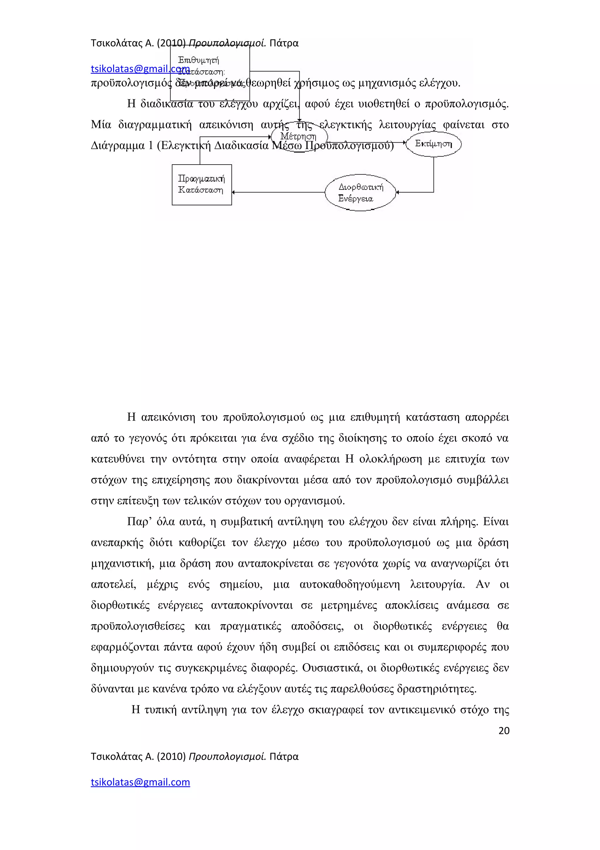 Τσικολάτας Α. (2010) Προυπολογισμοί. Πάτρα
tsikolatas@gmail.com
προϋπολογισµός δεν µπορεί να θεωρηθεί χρήσιµος ως µηχανισµός ελέγχου.
Η διαδικασία του ελέγχου αρχίζει, αφού έχει υιοθετηθεί ο προϋπολογισµός.
Μία διαγραµµατική απεικόνιση αυτής της ελεγκτικής λειτουργίας φαίνεται στο
∆ιάγραμμα 1 (Ελεγκτική ∆ιαδικασία Μέσω Προϋπολογισµού)
Η απεικόνιση του προϋπολογισµού ως µια επιθυμητή κατάσταση απορρέει
από το γεγονός ότι πρόκειται για ένα σχέδιο της διοίκησης το οποίο έχει σκοπό να
κατευθύνει την οντότητα στην οποία αναφέρεται Η ολοκλήρωση µε επιτυχία των
στόχων της επιχείρησης που διακρίνονται µέσα από τον προϋπολογισµό συµβάλλει
στην επίτευξη των τελικών στόχων του οργανισµού.
Παρ’ όλα αυτά, η συµβατική αντίληψη του ελέγχου δεν είναι πλήρης. Είναι
ανεπαρκής διότι καθορίζει τον έλεγχο µέσω του προϋπολογισµού ως µια δράση
µηχανιστική, µια δράση που ανταποκρίνεται σε γεγονότα χωρίς να αναγνωρίζει ότι
αποτελεί, µέχρις ενός σηµείου, µια αυτοκαθοδηγούµενη λειτουργία. Αν οι
διορθωτικές ενέργειες ανταποκρίνονται σε µετρηµένες αποκλίσεις ανάµεσα σε
προϋπολογισθείσες και πραγµατικές αποδόσεις, οι διορθωτικές ενέργειες θα
εφαρµόζονται πάντα αφού έχουν ήδη συµβεί οι επιδόσεις και οι συµπεριφορές που
δηµιουργούν τις συγκεκριµένες διαφορές. Ουσιαστικά, οι διορθωτικές ενέργειες δεν
δύνανται µε κανένα τρόπο να ελέγξουν αυτές τις παρελθούσες δραστηριότητες.
Η τυπική αντίληψη για τον έλεγχο σκιαγραφεί τον αντικειµενικό στόχο της
20
Τσικολάτας Α. (2010) Προυπολογισμοί. Πάτρα
tsikolatas@gmail.com
 