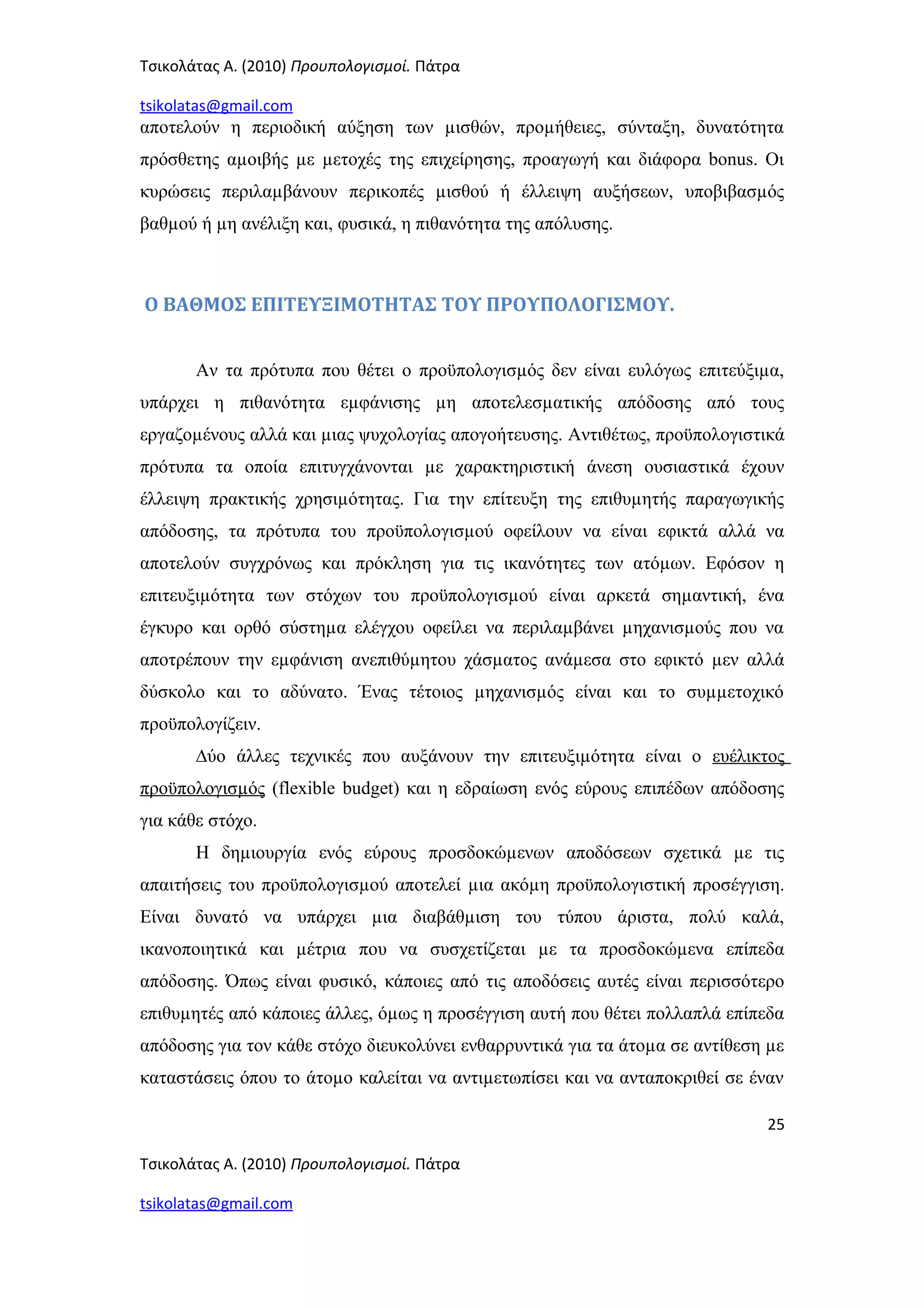 Τσικολάτας Α. (2010) Προυπολογισμοί. Πάτρα
tsikolatas@gmail.com
αποτελούν η περιοδική αύξηση των µισθών, προµήθειες, σύνταξη, δυνατότητα
πρόσθετης αµοιβής µε µετοχές της επιχείρησης, προαγωγή και διάφορα bonus. Οι
κυρώσεις περιλαµβάνουν περικοπές µισθού ή έλλειψη αυξήσεων, υποβιβασµός
βαθµού ή µη ανέλιξη και, φυσικά, η πιθανότητα της απόλυσης.
Ο ΒΑΘΜΟΣ ΕΠΙΤΕΥΞΙΜΟΤΗΤΑΣ ΤΟΥ ΠΡΟΥΠΟΛΟΓΙΣΜΟΥ.
Αν τα πρότυπα που θέτει ο προϋπολογισµός δεν είναι ευλόγως επιτεύξιµα,
υπάρχει η πιθανότητα εµφάνισης µη αποτελεσµατικής απόδοσης από τους
εργαζοµένους αλλά και µιας ψυχολογίας απογοήτευσης. Αντιθέτως, προϋπολογιστικά
πρότυπα τα οποία επιτυγχάνονται µε χαρακτηριστική άνεση ουσιαστικά έχουν
έλλειψη πρακτικής χρησιµότητας. Για την επίτευξη της επιθυµητής παραγωγικής
απόδοσης, τα πρότυπα του προϋπολογισµού οφείλουν να είναι εφικτά αλλά να
αποτελούν συγχρόνως και πρόκληση για τις ικανότητες των ατόµων. Εφόσον η
επιτευξιµότητα των στόχων του προϋπολογισµού είναι αρκετά σηµαντική, ένα
έγκυρο και ορθό σύστηµα ελέγχου οφείλει να περιλαµβάνει µηχανισµούς που να
αποτρέπουν την εµφάνιση ανεπιθύµητου χάσµατος ανάµεσα στο εφικτό µεν αλλά
δύσκολο και το αδύνατο. Ένας τέτοιος µηχανισµός είναι και το συµµετοχικό
προϋπολογίζειν.
∆ύο άλλες τεχνικές που αυξάνουν την επιτευξιµότητα είναι ο ευέλικτος
προϋπολογισµός (flexible budget) και η εδραίωση ενός εύρους επιπέδων απόδοσης
για κάθε στόχο.
Η δηµιουργία ενός εύρους προσδοκώµενων αποδόσεων σχετικά µε τις
απαιτήσεις του προϋπολογισµού αποτελεί µια ακόµη προϋπολογιστική προσέγγιση.
Είναι δυνατό να υπάρχει µια διαβάθµιση του τύπου άριστα, πολύ καλά,
ικανοποιητικά και µέτρια που να συσχετίζεται µε τα προσδοκώµενα επίπεδα
απόδοσης. Όπως είναι φυσικό, κάποιες από τις αποδόσεις αυτές είναι περισσότερο
επιθυµητές από κάποιες άλλες, όµως η προσέγγιση αυτή που θέτει πολλαπλά επίπεδα
απόδοσης για τον κάθε στόχο διευκολύνει ενθαρρυντικά για τα άτοµα σε αντίθεση µε
καταστάσεις όπου το άτοµο καλείται να αντιµετωπίσει και να ανταποκριθεί σε έναν
25
Τσικολάτας Α. (2010) Προυπολογισμοί. Πάτρα
tsikolatas@gmail.com
 