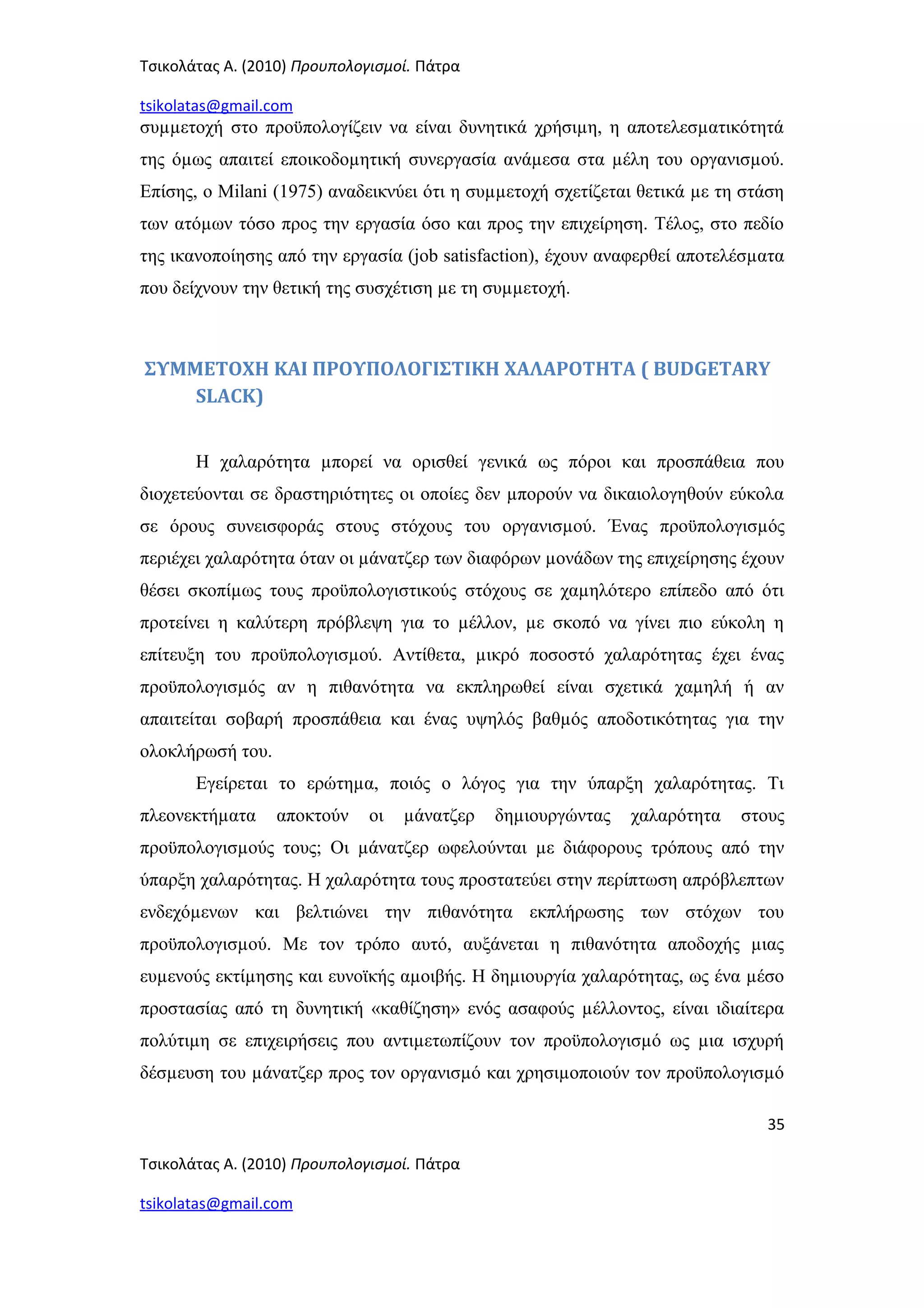 Τσικολάτας Α. (2010) Προυπολογισμοί. Πάτρα
tsikolatas@gmail.com
συµµετοχή στο προϋπολογίζειν να είναι δυνητικά χρήσιµη, η αποτελεσµατικότητά
της όµως απαιτεί εποικοδοµητική συνεργασία ανάµεσα στα µέλη του οργανισµού.
Επίσης, ο Milani (1975) αναδεικνύει ότι η συµµετοχή σχετίζεται θετικά µε τη στάση
των ατόµων τόσο προς την εργασία όσο και προς την επιχείρηση. Τέλος, στο πεδίο
της ικανοποίησης από την εργασία (job satisfaction), έχουν αναφερθεί αποτελέσµατα
που δείχνουν την θετική της συσχέτιση µε τη συµµετοχή.
ΣΥΜΜΕΤΟΧΗ ΚΑΙ ΠΡΟΥΠΟΛΟΓΙΣΤΙΚΗ ΧΑΛΑΡΟΤΗΤΑ ( BUDGETARY
SLACK)
Η χαλαρότητα µπορεί να ορισθεί γενικά ως πόροι και προσπάθεια που
διοχετεύονται σε δραστηριότητες οι οποίες δεν µπορούν να δικαιολογηθούν εύκολα
σε όρους συνεισφοράς στους στόχους του οργανισµού. Ένας προϋπολογισµός
περιέχει χαλαρότητα όταν οι µάνατζερ των διαφόρων µονάδων της επιχείρησης έχουν
θέσει σκοπίµως τους προϋπολογιστικούς στόχους σε χαµηλότερο επίπεδο από ότι
προτείνει η καλύτερη πρόβλεψη για το µέλλον, µε σκοπό να γίνει πιο εύκολη η
επίτευξη του προϋπολογισµού. Αντίθετα, µικρό ποσοστό χαλαρότητας έχει ένας
προϋπολογισµός αν η πιθανότητα να εκπληρωθεί είναι σχετικά χαµηλή ή αν
απαιτείται σοβαρή προσπάθεια και ένας υψηλός βαθµός αποδοτικότητας για την
ολοκλήρωσή του.
Εγείρεται το ερώτηµα, ποιός ο λόγος για την ύπαρξη χαλαρότητας. Τι
πλεονεκτήµατα αποκτούν οι µάνατζερ δηµιουργώντας χαλαρότητα στους
προϋπολογισµούς τους; Οι µάνατζερ ωφελούνται µε διάφορους τρόπους από την
ύπαρξη χαλαρότητας. Η χαλαρότητα τους προστατεύει στην περίπτωση απρόβλεπτων
ενδεχόµενων και βελτιώνει την πιθανότητα εκπλήρωσης των στόχων του
προϋπολογισµού. Με τον τρόπο αυτό, αυξάνεται η πιθανότητα αποδοχής µιας
ευµενούς εκτίµησης και ευνοϊκής αµοιβής. Η δηµιουργία χαλαρότητας, ως ένα µέσο
προστασίας από τη δυνητική «καθίζηση» ενός ασαφούς µέλλοντος, είναι ιδιαίτερα
πολύτιµη σε επιχειρήσεις που αντιµετωπίζουν τον προϋπολογισµό ως µια ισχυρή
δέσµευση του µάνατζερ προς τον οργανισµό και χρησιµοποιούν τον προϋπολογισµό
35
Τσικολάτας Α. (2010) Προυπολογισμοί. Πάτρα
tsikolatas@gmail.com
 