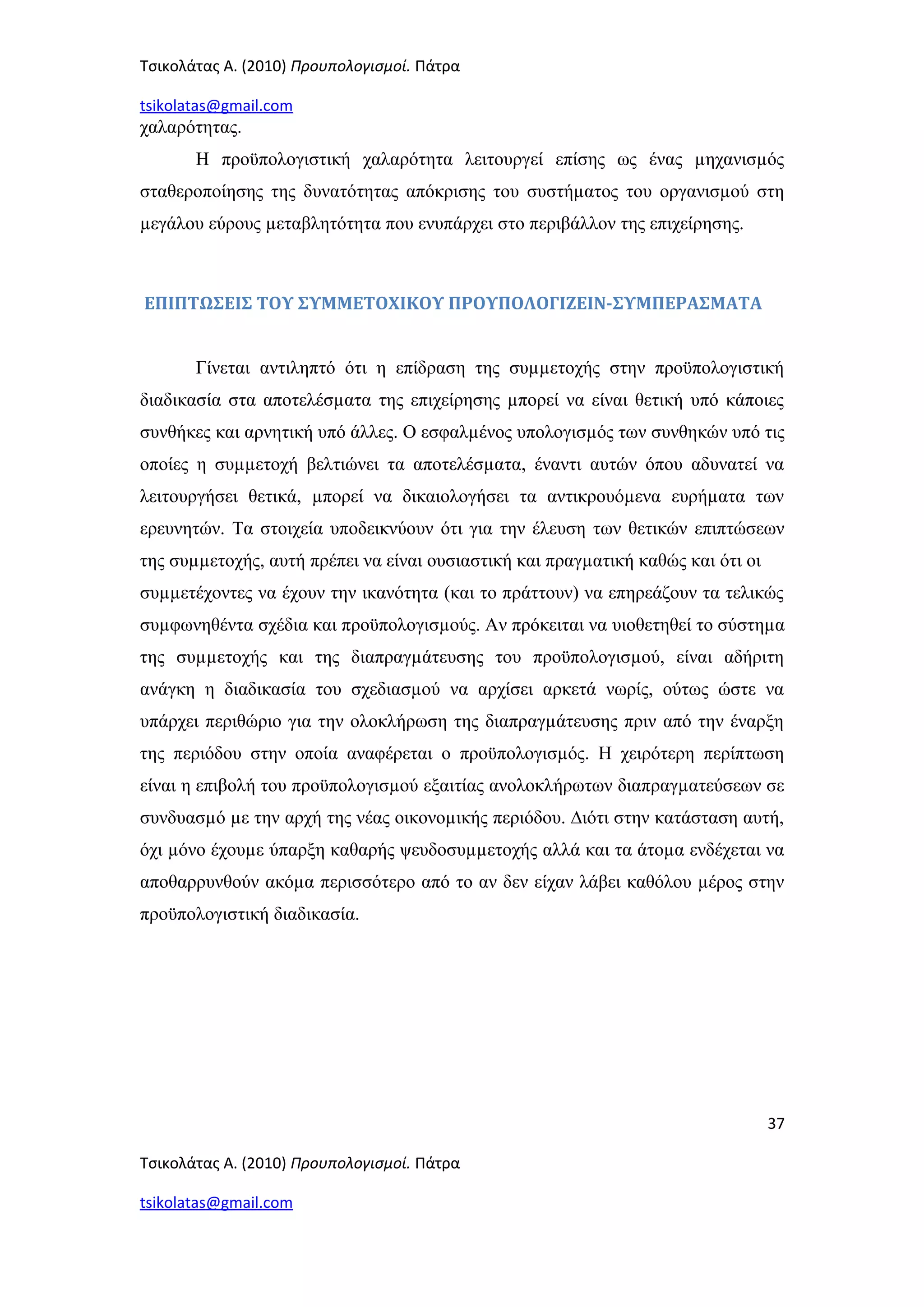 Τσικολάτας Α. (2010) Προυπολογισμοί. Πάτρα
tsikolatas@gmail.com
χαλαρότητας.
Η προϋπολογιστική χαλαρότητα λειτουργεί επίσης ως ένας µηχανισµός
σταθεροποίησης της δυνατότητας απόκρισης του συστήµατος του οργανισµού στη
µεγάλου εύρους µεταβλητότητα που ενυπάρχει στο περιβάλλον της επιχείρησης.
ΕΠΙΠΤΩΣΕΙΣ ΤΟΥ ΣΥΜΜΕΤΟΧΙΚΟΥ ΠΡΟΥΠΟΛΟΓΙΖΕΙΝ-ΣΥΜΠΕΡΑΣΜΑΤΑ
Γίνεται αντιληπτό ότι η επίδραση της συµµετοχής στην προϋπολογιστική
διαδικασία στα αποτελέσµατα της επιχείρησης µπορεί να είναι θετική υπό κάποιες
συνθήκες και αρνητική υπό άλλες. Ο εσφαλµένος υπολογισµός των συνθηκών υπό τις
οποίες η συµµετοχή βελτιώνει τα αποτελέσµατα, έναντι αυτών όπου αδυνατεί να
λειτουργήσει θετικά, µπορεί να δικαιολογήσει τα αντικρουόµενα ευρήµατα των
ερευνητών. Τα στοιχεία υποδεικνύουν ότι για την έλευση των θετικών επιπτώσεων
της συµµετοχής, αυτή πρέπει να είναι ουσιαστική και πραγµατική καθώς και ότι οι
συµµετέχοντες να έχουν την ικανότητα (και το πράττουν) να επηρεάζουν τα τελικώς
συµφωνηθέντα σχέδια και προϋπολογισµούς. Αν πρόκειται να υιοθετηθεί το σύστηµα
της συµµετοχής και της διαπραγµάτευσης του προϋπολογισµού, είναι αδήριτη
ανάγκη η διαδικασία του σχεδιασµού να αρχίσει αρκετά νωρίς, ούτως ώστε να
υπάρχει περιθώριο για την ολοκλήρωση της διαπραγµάτευσης πριν από την έναρξη
της περιόδου στην οποία αναφέρεται ο προϋπολογισµός. Η χειρότερη περίπτωση
είναι η επιβολή του προϋπολογισµού εξαιτίας ανολοκλήρωτων διαπραγµατεύσεων σε
συνδυασµό µε την αρχή της νέας οικονοµικής περιόδου. ∆ιότι στην κατάσταση αυτή,
όχι µόνο έχουµε ύπαρξη καθαρής ψευδοσυµµετοχής αλλά και τα άτοµα ενδέχεται να
αποθαρρυνθούν ακόµα περισσότερο από το αν δεν είχαν λάβει καθόλου µέρος στην
προϋπολογιστική διαδικασία.
37
Τσικολάτας Α. (2010) Προυπολογισμοί. Πάτρα
tsikolatas@gmail.com
 