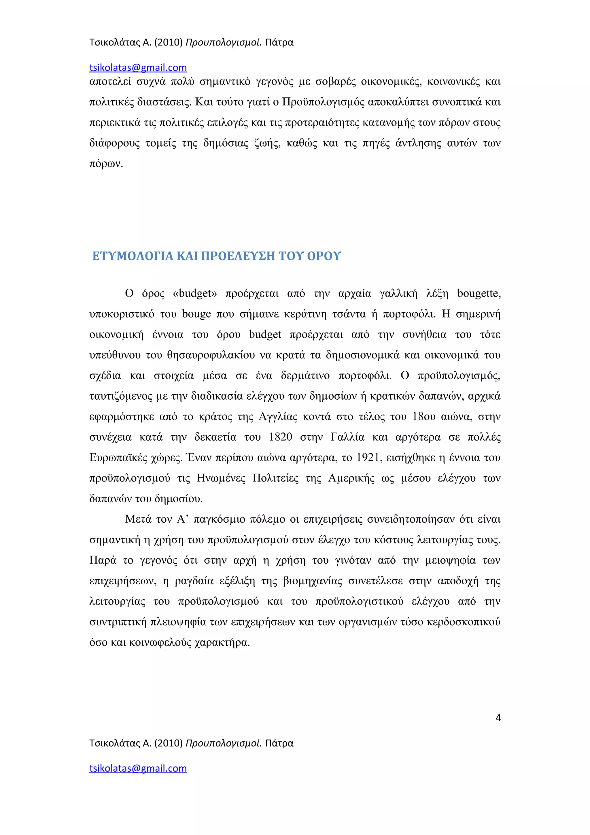 Τσικολάτας Α. (2010) Προυπολογισμοί. Πάτρα
tsikolatas@gmail.com
αποτελεί συχνά πολύ σηµαντικό γεγονός µε σοβαρές οικονοµικές, κοινωνικές και
πολιτικές διαστάσεις. Και τούτο γιατί ο Προϋπολογισµός αποκαλύπτει συνοπτικά και
περιεκτικά τις πολιτικές επιλογές και τις προτεραιότητες κατανοµής των πόρων στους
διάφορους τοµείς της δηµόσιας ζωής, καθώς και τις πηγές άντλησης αυτών των
πόρων.
ΕΤΥΜΟΛΟΓΙΑ ΚΑΙ ΠΡΟΕΛΕΥΣΗ ΤΟΥ ΟΡΟΥ
Ο όρος «budget» προέρχεται από την αρχαία γαλλική λέξη bougette,
υποκοριστικό του bouge που σήµαινε κεράτινη τσάντα ή πορτοφόλι. Η σηµερινή
οικονοµική έννοια του όρου budget προέρχεται από την συνήθεια του τότε
υπεύθυνου του θησαυροφυλακίου να κρατά τα δηµοσιονοµικά και οικονοµικά του
σχέδια και στοιχεία µέσα σε ένα δερµάτινο πορτοφόλι. Ο προϋπολογισµός,
ταυτιζόμενος µε την διαδικασία ελέγχου των δηµοσίων ή κρατικών δαπανών, αρχικά
εφαρμόστηκε από το κράτος της Αγγλίας κοντά στο τέλος του 18ου αιώνα, στην
συνέχεια κατά την δεκαετία του 1820 στην Γαλλία και αργότερα σε πολλές
Ευρωπαϊκές χώρες. Έναν περίπου αιώνα αργότερα, το 1921, εισήχθηκε η έννοια του
προϋπολογισµού τις Ηνωµένες Πολιτείες της Αµερικής ως µέσου ελέγχου των
δαπανών του δημοσίου.
Μετά τον Α’ παγκόσµιο πόλεµο οι επιχειρήσεις συνειδητοποίησαν ότι είναι
σηµαντική η χρήση του προϋπολογισµού στον έλεγχο του κόστους λειτουργίας τους.
Παρά το γεγονός ότι στην αρχή η χρήση του γινόταν από την µειοψηφία των
επιχειρήσεων, η ραγδαία εξέλιξη της βιοµηχανίας συνετέλεσε στην αποδοχή της
λειτουργίας του προϋπολογισµού και του προϋπολογιστικού ελέγχου από την
συντριπτική πλειοψηφία των επιχειρήσεων και των οργανισµών τόσο κερδοσκοπικού
όσο και κοινωφελούς χαρακτήρα.
4
Τσικολάτας Α. (2010) Προυπολογισμοί. Πάτρα
tsikolatas@gmail.com
 