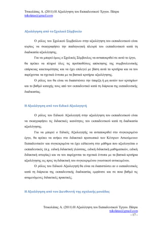 Τσικολάτας Α. (2011) Η Αξιολόγηση του Εκπαιδευτικού Έργου. Πάτρα
tsikolatas@gmail.com
Τσικολάτας Α. (2011) Η Αξιολόγηση του Εκπαιδευτικού Έργου. Πάτρα
tsikolatas@gmail.com
- 17 -
Αξιολόγηση από το Σχολικό Σύμβουλο
Ο ρόλος του Σχολικού Συμβούλου στην αξιολόγηση του εκπαιδευτικού είναι
κυρίως να σκιαγραφήσει την παιδαγωγική πλευρά του εκπαιδευτικού κατά τη
διαδικασία αξιολόγησης.
Για να μπορεί όμως ο Σχολικός Σύμβουλος να ανταποκριθεί σε αυτό το έργο,
θα πρέπει να πληροί όλες τις προϋποθέσεις απόκτησης της συμβουλευτικής
επάρκειας καιετοιμότητας και να έχει επιλεγεί με βάση αυτά τα κριτήρια και να του
παρέχονται τα σχετικά έντυπα με τα βασικά κριτήρια αξιολόγησης.
Ο ρόλος του θα είναι να διαπιστώσει την ύπαρξη ή μη αυτών των κριτηρίων
και το βαθμό κατοχής τους από τον εκπαιδευτικό κατά τη διάρκεια της εκπαιδευτικής
διαδικασίας.
Η Αξιολόγηση από τον Ειδικό Αξιολογητή
Ο ρόλος του Ειδικού Αξιολογητή στην αξιολόγηση του εκπαιδευτικού είναι
να σκιαγραφήσει τις διδακτικές ικανότητες του εκπαιδευτικού κατά τη διαδικασία
αξιολόγησης.
Για να μπορεί ο Ειδικός Αξιολογητής να ανταποκριθεί στο συγκεκριμένο
έργο, θα πρέπει να ανήκει στο διδακτικό προσωπικό των Κέντρων Ασκούμενων
Εκπαιδευτικών και συγκεκριμένα να έχει ειδίκευση στο μάθημα που αξιολογείται ο
εκπαιδευτικός (π.χ. ειδική διδακτική γλώσσας, ειδική διδακτική μαθηματικών, ειδική
διδακτική ιστορίας) και να του παρέχονται τα σχετικά έντυπα με τα βασικά κριτήρια
αξιολόγησης ως προς τη διδακτική του συγκεκριμένου γνωστικού αντικειμένου.
Ο ρόλος του Ειδικού Αξιολογητή θα είναι να διαπιστώσει αν ο εκπαιδευτικός
κατά τη διάρκεια της εκπαιδευτικής διαδικασίας εμφάνισε και σε ποιο βαθμό τις
αναμενόμενες διδακτικές πρακτικές.
Η Αξιολόγηση από τον Διευθυντή της σχολικής μονάδας
 