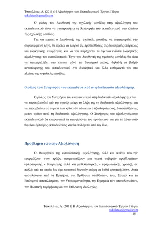 Τσικολάτας Α. (2011) Η Αξιολόγηση του Εκπαιδευτικού Έργου. Πάτρα
tsikolatas@gmail.com
Τσικολάτας Α. (2011) Η Αξιολόγηση του Εκπαιδευτικού Έργου. Πάτρα
tsikolatas@gmail.com
- 18 -
Ο ρόλος του Διευθυντή της σχολικής μονάδας στην αξιολόγηση του
εκπαιδευτικού είναι να σκιαγραφήσει τη λειτουργία του εκπαιδευτικού στο πλαίσιο
της σχολικής μονάδας.
Για να μπορεί ο Διευθυντής της σχολικής μονάδας να ανταποκριθεί στο
συγκεκριμένο έργο, θα πρέπει να πληροί τις προϋποθέσεις της διοικητικής επάρκειας
και διοικητικής ετοιμότητας και να του παρέχονται τα σχετικά έντυπα διοικητικής
αξιολόγησης του εκπαιδευτικού. Έργο του Διευθυντή της σχολικής μονάδας θα είναι
να συμπεριλάβει στο έντυπο μόνο το διοικητικό μέρος, δηλαδή το βαθμό
ανταπόκρισης του εκπαιδευτικού στα διοικητικά και άλλα καθήκοντά του στο
πλαίσιο της σχολικής μονάδας.
Ο ρόλος του Συνηγόρου του εκπαιδευτικού στη διαδικασία αξιολόγησης
Ο ρόλος του Συνηγόρου του εκπαιδευτικού στη διαδικασία αξιολόγησης είναι
να παρακολουθεί από την έναρξη μέχρι τη λήξη της τη διαδικασία αξιολόγησης και
να παρεμβαίνει σε σημεία που κρίνει ότι αδικείται ο αξιολογούμενος, διασφαλίζοντας
μετον τρόπο αυτό τη διαδικασία αξιολόγησης. Ο Συνήγορος του αξιολογούμενου
εκπαιδευτικού θα εκπροσωπεί τα συμφέροντα του κρινόμενου και για το λόγο αυτό
θα είναι έμπειρος εκπαιδευτικός και θα επιλέγεται από τον ίδιο.
Προβλήματα στην Αξιολόγηση
Οι θεωρητικοί της εκπαιδευτικής αξιολόγησης, αλλά και εκείνοι που την
εφαρμόζουν στην πράξη, αντιμετωπίζουν μια σειρά σοβαρών προβλημάτων
(φιλοσοφικής - θεωρητικής αλλά και μεθοδολογικής - εφαρμοστικής χροιάς), σε
πολλά από τα οποία δεν έχει καταστεί δυνατόν ακόμη να δοθεί οριστική λύση. Αυτά
αποτελούνται από τα Κριτήρια, την Ορθότητα υποθέσεων, τους Σκοποί και τα
Επιθυμητά αποτελέσματα, την Υποκειμενικότητα, την Ερμηνεία των αποτελεσμάτων,
την Πολιτική παρέμβαση και την Επίδραση ιδεολογίας.
 