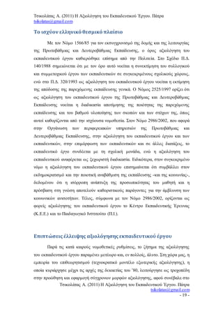 Τσικολάτας Α. (2011) Η Αξιολόγηση του Εκπαιδευτικού Έργου. Πάτρα
tsikolatas@gmail.com
Τσικολάτας Α. (2011) Η Αξιολόγηση του Εκπαιδευτικού Έργου. Πάτρα
tsikolatas@gmail.com
- 19 -
Το ισχύον ελληνικό θεσμικό πλαίσιο
Με τον Νόμο 1566/85 για τον εκσυγχρονισμό της δομής και της λειτουργίας
της Πρωτοβάθμιας και Δευτεροβάθμιας Εκπαίδευσης, ο όρος αξιολόγηση του
εκπαιδευτικού έργου καθιερώθηκε επίσημα από την Πολιτεία. Στο Σχέδιο Π.Δ.
140/1988 σημειώνεται ότι με τον όρο αυτό νοείται η συνεκτίμηση του συλλογικού
και συμμετοχικού έργου των εκπαιδευτικών σε συγκεκριμένους σχολικούς χώρους,
ενώ στο Π.Δ. 320/1993 ως αξιολόγηση του εκπαιδευτικού έργου νοείται η εκτίμηση
της απόδοσης της παρεχόμενης εκπαίδευσης γενικά. Ο Νόμος 2525/1997 ορίζει ότι
ως αξιολόγηση του εκπαιδευτικού έργου της Πρωτοβάθμιας και Δευτεροβάθμιας
Εκπαίδευσης νοείται η διαδικασία αποτίμησης της ποιότητας της παρεχόμενης
εκπαίδευσης και του βαθμού υλοποίησης των σκοπών και των στόχων της, όπως
αυτοί καθορίζονται από την ισχύουσα νομοθεσία. Στον Νόμο 2986/2002, που αφορά
στην Οργάνωση των περιφερειακών υπηρεσιών της Πρωτοβάθμιας και
Δευτεροβάθμιας Εκπαίδευσης, στην αξιολόγηση του εκπαιδευτικού έργου και των
εκπαιδευτικών, στην επιμόρφωση των εκπαιδευτικών και σε άλλες διατάξεις, το
εκπαιδευτικό έργο συνδέεται με τη σχολική μονάδα, ενώ η αξιολόγηση του
εκπαιδευτικού αναφέρεται ως ξεχωριστή διαδικασία. Ειδικότερα, στον συγκεκριμένο
νόμο η αξιολόγηση του εκπαιδευτικού έργου επισημαίνεται ότι συμβάλλει στον
εκδημοκρατισμό και την ποιοτική αναβάθμιση της εκπαίδευσης -και της κοινωνίας-,
δεδομένου ότι η ισόρροπη ανάπτυξη της προσωπικότητας του μαθητή και η
πρόσβαση στη γνώση αποτελούν καθοριστικούς παράγοντες για την άμβλυνση των
κοινωνικών ανισοτήτων. Τέλος, σύμφωνα με τον Νόμο 2986/2002, ορίζονται ως
φορείς αξιολόγησης του εκπαιδευτικού έργου το Κέντρο Εκπαιδευτικής Έρευνας
(Κ.Ε.Ε.) και το Παιδαγωγικό Ινστιτούτο (Π.Ι.).
Επιπτώσεις έλλειψης αξιολόγησης εκπαιδευτικού έργου
Παρά τις κατά καιρούς νομοθετικές ρυθμίσεις, το ζήτημα της αξιολόγησης
του εκπαιδευτικού έργου παραμένει μετέωρο και, εν πολλοίς, άλυτο. Στη χώρα μας, η
εμπειρία του επιθεωρητισμού (τεχνοκρατικό μοντέλο εξωτερικής αξιολόγησης), η
οποία κυριάρχησε μέχρι τις αρχές της δεκαετίας του ’80, λειτούργησε ως τροχοπέδη
στην προώθηση και εφαρμογή σύγχρονων μορφών αξιολόγησης, αφού συνέβαλε στο
 