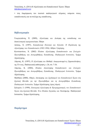 Τσικολάτας Α. (2011) Η Αξιολόγηση του Εκπαιδευτικού Έργου. Πάτρα
tsikolatas@gmail.com
Τσικολάτας Α. (2011) Η Αξιολόγηση του Εκπαιδευτικού Έργου. Πάτρα
tsikolatas@gmail.com
- 21 -
• στη διαμόρφωση του σωστού παιδαγωγικού κλίματος ανάμεσα στους
εκπαιδευτικούς και τα στελέχη της εκπαίδευσης.
Βιβλιογραφία
Γεωργογιάννης Π. (2009), Αξιολόγηση και Διοίκηση της εκπαίδευσης και
διαπολιτισμική πραγματικότητα, Πάτρα
Δούκας, Χ. (1997), Εκπαιδευτική Πολιτική και Εξουσία: Η Περίπτωση της
Αξιολόγησης των Εκπαιδευτικών (1982-1994). Αθήνα: Γρηγόρης.
Κωνσταντίνου, Χ. (2002) Πλαίσιο Αξιολόγησης Εκπαιδευτικών και Στελεχών
Πρωτοβάθμιας και Δευτεροβάθμιας Εκπαίδευσης, Παιδαγωγικό Ινστιτούτο, Τμήμα
Αξιολόγησης.
Λάμνιας, K. (1997), Η Αξιολόγηση του Μαθητή: Διαφοροποιημένες Σημασιοδοτήσεις
της Έννοιας, Παιδαγωγική επιθεώρηση, τ. 26, σσ. 7-36.
Λάμνιας, Κ. (2004), Πλαίσιο Αξιολόγησης Εκπαιδευτικών και Στελεχών
Πρωτοβάθμιας και Δευτεροβάθμιας Εκπαίδευσης, Παιδαγωγικό Ινστιτούτο, Τμήμα
Αξιολόγησης.
Ματθαίου (2000), Οδηγός Αποτίμησης και Σχεδιασμού του Εκπαιδευτικού Έργου στη
Σχολική Μονάδα για την Πρωτοβάθμια και τη Δευτεροβάθμια Εκπαίδευση,
Παιδαγωγικό Ινστιτούτο, Τμήμα Αξιολόγησης (τρεις τόμοι).
Σολομών, Ι. (1999), Εσωτερική Αξιολόγηση & Προγραμματισμός του Εκπαιδευτικού
Έργου στη Σχολική Μονάδα: Ένα Πλαίσιο Εργασίας και Υποστήριξης. Παιδαγωγικό
Ινστιτούτο, Τμήμα Αξιολόγησης.
Παράρτημα
 