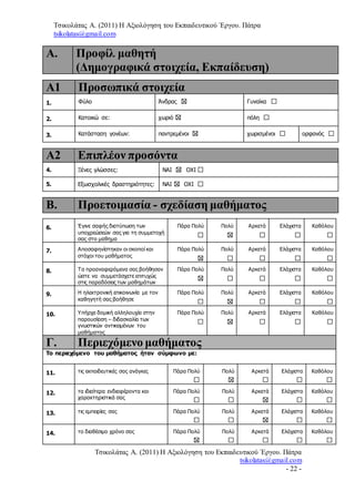 Τσικολάτας Α. (2011) Η Αξιολόγηση του Εκπαιδευτικού Έργου. Πάτρα
tsikolatas@gmail.com
Τσικολάτας Α. (2011) Η Αξιολόγηση του Εκπαιδευτικού Έργου. Πάτρα
tsikolatas@gmail.com
- 22 -
Α. Προφίλ μαθητή
(Δημογραφικά στοιχεία, Εκπαίδευση)
Α1 Προσωπικά στοιχεία
1. Φύλο Άνδρας Γυναίκα
2. Κατοικώ σε: χωριό πόλη
3. Κατάσταση γονέων: παντρεμένοι χωρισμένοι ορφανός
Α2 Επιπλέον προσόντα
4. Ξένες γλώσσες: ΝΑΙ ΟΧΙ
5. Εξωσχολικές δραστηριότητες: ΝΑΙ ΟΧΙ
Β. Προετοιμασία - σχεδίαση μαθήματος
6. Έγινε σαφής διατύπωση των
υποχρεώσεών σας για τη συμμετοχή
σας στο μαθημα
Πάρα Πολύ Πολύ Αρκετά Ελάχιστα Καθόλου
7. Αποσαφηνίστηκαν οι σκοποί και
στόχοι του μαθήματος
Πάρα Πολύ Πολύ Αρκετά Ελάχιστα Καθόλου
8. Τα προαναφερόμενα σας βοήθησαν
ώστε να συμμετάσχετε επιτυχώς
στις παραδόσεις των μαθημάτων
Πάρα Πολύ Πολύ Αρκετά Ελάχιστα Καθόλου
9. Η ηλεκτρονική επικοινωνία με τον
καθηγητή σας βοήθησε
Πάρα Πολύ Πολύ Αρκετά Ελάχιστα Καθόλου
10. Υπήρχε δομική αλληλουχία στην
παρουσίαση – διδασκαλία των
γνωστικών αντικειμένων του
μαθήματος
Πάρα Πολύ Πολύ Αρκετά Ελάχιστα Καθόλου
Γ. Περιεχόμενο μαθήματος
Το περιεχόμενο του μαθήματος ήταν σύμφωνο με:
11. τις εκπαιδευτικές σας ανάγκες Πάρα Πολύ Πολύ Αρκετά Ελάχιστα Καθόλου
12. τα ιδιαίτερα ενδιαφέροντα και
χαρακτηριστικά σας
Πάρα Πολύ Πολύ Αρκετά Ελάχιστα Καθόλου
13. τις εμπειρίες σας Πάρα Πολύ Πολύ Αρκετά Ελάχιστα Καθόλου
14. το διαθέσιμο χρόνο σας Πάρα Πολύ Πολύ Αρκετά Ελάχιστα Καθόλου
 