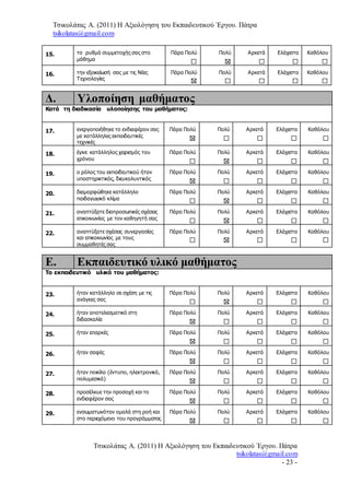 Τσικολάτας Α. (2011) Η Αξιολόγηση του Εκπαιδευτικού Έργου. Πάτρα
tsikolatas@gmail.com
Τσικολάτας Α. (2011) Η Αξιολόγηση του Εκπαιδευτικού Έργου. Πάτρα
tsikolatas@gmail.com
- 23 -
15. το ρυθμό συμμετοχής σας στο
μάθημα
Πάρα Πολύ Πολύ Αρκετά Ελάχιστα Καθόλου
16. την εξοικείωσή σας με τις Νέες
Τεχνολογίες
Πάρα Πολύ Πολύ Αρκετά Ελάχιστα Καθόλου
Δ. Υλοποίηση μαθήματος
Κατά τη διαδικασία υλοποίησης του μαθήματος:
17. ενεργοποιήθηκε το ενδιαφέρον σας
με κατάλληλες εκπαιδευτικές
τεχνικές
Πάρα Πολύ Πολύ Αρκετά Ελάχιστα Καθόλου
18. έγινε κατάλληλος χειρισμός του
χρόνου
Πάρα Πολύ Πολύ Αρκετά Ελάχιστα Καθόλου
19. ο ρόλος του εκπαιδευτικού ήταν
υποστηρικτικός, διευκολυντικός
Πάρα Πολύ Πολύ Αρκετά Ελάχιστα Καθόλου
20. διαμορφώθηκε κατάλληλο
παιδαγωγικό κλίμα
Πάρα Πολύ Πολύ Αρκετά Ελάχιστα Καθόλου
21. αναπτύξατε διαπροσωπικές σχέσεις
επικοινωνίας με τον καθηγητή σας
Πάρα Πολύ Πολύ Αρκετά Ελάχιστα Καθόλου
22. αναπτύξατε σχέσεις συνεργασίας
και επικοινωνίας με τους
συμμαθητές σας
Πάρα Πολύ Πολύ Αρκετά Ελάχιστα Καθόλου
Ε. Εκπαιδευτικό υλικό μαθήματος
Το εκπαιδευτικό υλικό του μαθήματος:
23. ήταν κατάλληλο σε σχέση με τις
ανάγκες σας
Πάρα Πολύ Πολύ Αρκετά Ελάχιστα Καθόλου
24. ήταν αποτελεσματικό στη
διδασκαλία
Πάρα Πολύ Πολύ Αρκετά Ελάχιστα Καθόλου
25. ήταν επαρκές Πάρα Πολύ Πολύ Αρκετά Ελάχιστα Καθόλου
26. ήταν σαφές Πάρα Πολύ Πολύ Αρκετά Ελάχιστα Καθόλου
27. ήταν ποικίλο (έντυπο, ηλεκτρονικό,
πολυμεσικό)
Πάρα Πολύ Πολύ Αρκετά Ελάχιστα Καθόλου
28. προσέλκυε την προσοχή και το
ενδιαφέρον σας
Πάρα Πολύ Πολύ Αρκετά Ελάχιστα Καθόλου
29. ενσωματωνόταν ομαλά στη ροή και
στο περιεχόμενο του προγράμματος
Πάρα Πολύ Πολύ Αρκετά Ελάχιστα Καθόλου
 