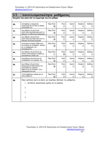 Τσικολάτας Α. (2011) Η Αξιολόγηση του Εκπαιδευτικού Έργου. Πάτρα
tsikolatas@gmail.com
Τσικολάτας Α. (2011) Η Αξιολόγηση του Εκπαιδευτικού Έργου. Πάτρα
tsikolatas@gmail.com
- 24 -
ΣΤ. Αποτελεσματικότητα μαθήματος
Θεωρείτε πως μέσα από τη συμμετοχή σας στο μάθημα
30. επιτεύχθηκε η ενεργητική
συμμετοχή σας σε όλες τις φάσεις
υλοποίησής του
Πάρα Πολύ Πολύ Αρκετά Ελάχιστα Καθόλου
31. σας δόθηκε η δυνατότητα
ανάπτυξης πρωτοβουλιών κατά τη
διάρκεια της διδακτικής διαδικασίας
Πάρα Πολύ Πολύ Αρκετά Ελάχιστα Καθόλου
32. σας δόθηκε η δυνατότητα
ανάπτυξης πρωτοβουλιών κατά τη
διάρκεια εκπόνησης εργασιών
Πάρα Πολύ Πολύ Αρκετά Ελάχιστα Καθόλου
33. αποκτήσατε γνώσεις, δεξιότητες,
και στάσεις σε αντικείμενα σχετικά
με το περιεχόμενο του
προγράμματος
Πάρα Πολύ Πολύ Αρκετά Ελάχιστα Καθόλου
34. σας δόθηκε η δυνατότητα για
κριτικό αναστοχασμό σε σχέση με
προγενέστερη γνώση σας
Πάρα Πολύ Πολύ Αρκετά Ελάχιστα Καθόλου
35. σας δόθηκε η δυνατότητα για
αναθεώρηση των σκέψεών σας
Πάρα Πολύ Πολύ Αρκετά Ελάχιστα Καθόλου
36. σας δόθηκε η δυνατότητα
εφαρμογής και αξιοποίησης των
αποκτηθέντων γνώσεων,
δεξιοτήτων και στάσεων στην
καθημερινότητά σας
Πάρα Πολύ Πολύ Αρκετά Ελάχιστα Καθόλου
37. Υποστηρίχθηκαν γνώσεις σας σε
άλλα μαθήματα
Πάρα Πολύ Πολύ Αρκετά Ελάχιστα Καθόλου
38. Ποιες προτάσεις έχετε να κάνετε για περαιτέρω βελτίωση του μαθήματος;
1. Να δίνεται περισσότερος χρόνος για τις εργασίες
2.
3.
4.
 