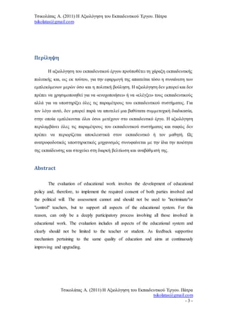 Τσικολάτας Α. (2011) Η Αξιολόγηση του Εκπαιδευτικού Έργου. Πάτρα
tsikolatas@gmail.com
Τσικολάτας Α. (2011) Η Αξιολόγηση του Εκπαιδευτικού Έργου. Πάτρα
tsikolatas@gmail.com
- 3 -
Περίληψη
Η αξιολόγηση του εκπαιδευτικού έργου προϋποθέτει τη χάραξη εκπαιδευτικής
πολιτικής και, ως εκ τούτου, για την εφαρμογή της απαιτείται τόσο η συναίνεση των
εμπλεκόμενων μερών όσο και η πολιτική βούληση. Η αξιολόγηση δεν μπορεί και δεν
πρέπει να χρησιμοποιηθεί για να «ενοχοποιήσει» ή να «ελέγξει» τους εκπαιδευτικούς
αλλά για να υποστηρίξει όλες τις παραμέτρους του εκπαιδευτικού συστήματος. Για
τον λόγο αυτό, δεν μπορεί παρά να αποτελεί μια βαθύτατα συμμετοχική διαδικασία,
στην οποία εμπλέκονται όλοι όσοι μετέχουν στο εκπαιδευτικό έργο. Η αξιολόγηση
περιλαμβάνει όλες τις παραμέτρους του εκπαιδευτικού συστήματος και σαφώς δεν
πρέπει να περιορίζεται αποκλειστικά στον εκπαιδευτικό ή τον μαθητή. Ως
ανατροφοδοτικός υποστηρικτικός μηχανισμός συνυφαίνεται με την ίδια την ποιότητα
της εκπαίδευσης και στοχεύει στη διαρκή βελτίωση και αναβάθμισή της.
Abstract
The evaluation of educational work involves the development of educational
policy and, therefore, to implement the required consent of both parties involved and
the political will. The assessment cannot and should not be used to "incriminate"or
"control" teachers, but to support all aspects of the educational system. For this
reason, can only be a deeply participatory process involving all those involved in
educational work. The evaluation includes all aspects of the educational system and
clearly should not be limited to the teacher or student. As feedback supportive
mechanism pertaining to the same quality of education and aims at continuously
improving and upgrading.
 