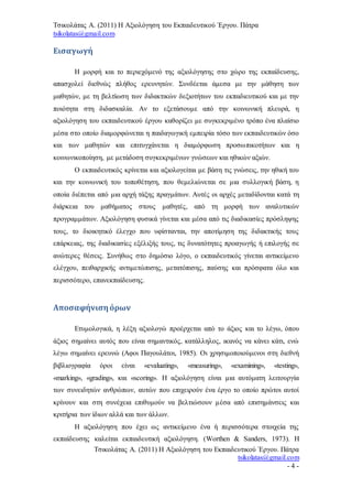 Τσικολάτας Α. (2011) Η Αξιολόγηση του Εκπαιδευτικού Έργου. Πάτρα
tsikolatas@gmail.com
Τσικολάτας Α. (2011) Η Αξιολόγηση του Εκπαιδευτικού Έργου. Πάτρα
tsikolatas@gmail.com
- 4 -
Εισαγωγή
Η μορφή και το περιεχόμενό της αξιολόγησης στο χώρο της εκπαίδευσης,
απασχολεί διεθνώς πλήθος ερευνητών. Συνδέεται άμεσα με την μάθηση των
μαθητών, με τη βελτίωση των διδακτικών δεξιοτήτων του εκπαδιευτικού και με την
ποιότητα στη διδασκαλία. Αν το εξετάσουμε από την κοινωνική πλευρά, η
αξιολόγηση του εκπαιδευτικού έργου καθορίζει με συγκεκριμένο τρόπο ένα πλαίσιο
μέσα στο οποίο διαμορφώνεται η παιδαγωγική εμπειρία τόσο των εκπαιδευτικών όσο
και των μαθητών και επιτυγχάνεται η διαμόρφωση προσωπικοτήτων και η
κοινωνικοποίηση, με μετάδοση συγκεκριμένων γνώσεων και ηθικών αξιών.
Ο εκπαιδευτικός κρίνεται και αξιολογείται με βάση τις γνώσεις, την ηθική του
και την κοινωνική του τοποθέτηση, που θεμελιώνεται σε μια συλλογική βάση, η
οποία διέπεται από μια αρχή τάξης πραγμάτων. Αυτές οι αρχές μεταδίδονται κατά τη
διάρκεια του μαθήματος στους μαθητές, από τη μορφή των αναλυτικών
προγραμμάτων. Αξιολόγηση φυσικά γίνεται και μέσα από τις διαδικασίες πρόσληψης
τους, το διοικητικό έλεγχο που υφίστανται, την αποτίμηση της διδακτικής τους
επάρκειας, της διαδικασίες εξέλιξής τους, τις δυνατότητες προαγωγής ή επιλογής σε
ανώτερες θέσεις. Συνήθως στο δημόσιο λόγο, ο εκπαιδευτικός γίνεται αντικείμενο
ελέγχου, πειθαρχικής αντιμετώπισης, μετατόπισης, παύσης και πρόσφατα όλο και
περισσότερο, επανεκπαίδευσης.
Αποσαφήνισηόρων
Ετυμολογικά, η λέξη αξιολογώ προέρχεται από το άξιος και το λέγω, όπου
άξιος σημαίνει αυτός που είναι σημαντικός, κατάλληλος, ικανός να κάνει κάτι, ενώ
λέγω σημαίνει ερευνώ (Αφοι Παγουλάτοι, 1985). Οι χρησιμοποιούμενοι στη διεθνή
βιβλιογραφία όροι είναι «evaluating», «measuring», «examining», «testing»,
«marking», «grading», και «scoring». Η αξιολόγηση είναι μια αυτόματη λειτουργία
των συνειδητών ανθρώπων, αυτών που επιχειρούν ένα έργο το οποίο πρώτοι αυτοί
κρίνουν και στη συνέχεια επιθυμούν να βελτιώσουν μέσα από επισημάνσεις και
κριτήρια των ίδιων αλλά και των άλλων.
Η αξιολόγηση που έχει ως αντικείμενο ένα ή περισσότερα στοιχεία της
εκπαίδευσης καλείται εκπαιδευτική αξιολόγηση. (Worthen & Sanders, 1973). Η
 
