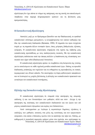 Τσικολάτας Α. (2011) Η Αξιολόγηση του Εκπαιδευτικού Έργου. Πάτρα
tsikolatas@gmail.com
Τσικολάτας Α. (2011) Η Αξιολόγηση του Εκπαιδευτικού Έργου. Πάτρα
tsikolatas@gmail.com
- 5 -
αξιολόγηση δεν έχει πάντα το νόημα της απόρριψης και της ποινής του αποκλεισμού.
Αποβλέπει στην παροχή πληροφοριακών κρίσεων για τη βελτίωση μιας
πραγματικότητας.
Η ΕκπαιδευτικήΑξιολόγηση
Αποτελεί, μαζί με το Πρόγραμμα Σπουδών και την Παιδαγωγική, το τριαδικό
εκπαιδευτικό «σύστημα μηνυμάτων», η «ενορχήστρωση» των οποίων καθορίζει την
ίδια την εκπαιδευτική διαδικασία (Bernstein, 1990). Η σημασία του όρου συγχέεται
συχνά με τη σημασία άλλων συναφών όρων, όπως μέτρηση, βαθμολογία, εξέταση,
εκτίμηση. Η εκπαιδευτική αξιολόγηση στηρίζεται στη σχέση της έκβασης μιας
εκπαιδευτικής προσπάθειας με τους παιδαγωγικούς σκοπούς. Με την εκπαιδευτική
αξιολόγηση επιδιώκεται κατά την άποψη πολλών η διαπίστωση της υλοποίησης των
σκοπών που είχαν τεθεί (Παιδαγωγικό Ινσιτούτο).
Η εκπαιδευτική αξιολόγηση πρέπει να συμβάλλει στη διεύρυνση της γνώσης
για το επιτελούμενο σε κάθε σχολική μονάδα εκπαιδευτικό έργο. Επίσης να προωθεί
διαδικασίες ανάπτυξης των σχολείων και να ενθαρρύνει τις πρωτοβουλίες σε τοπικό,
περιφερειακό και εθνικό επίπεδο. Να υποστηρίζει τη λήψη ορθολογικών αποφάσεων
και να λειτουργεί ως μοχλός βελτίωσης ή αλλαγής των εκπαιδευτικών πρακτικών και
γενικότερα του εκπαιδευτικού συστήματος.
Εξέλιξη της Εκπαιδευτικής Αξιολόγησης
Η εκπαιδευτική αξιολόγηση δε σταματά στην αποτίμηση της ατομικής
επίδοσης ή και των δυνατοτήτων των μαθητών, αλλά και στον έλεγχο ή την
αποτίμηση της ποιότητας των εκπαιδευτικών διαδικασιών και του έργου των επί
μέρους εκπαιδευτικών ιδρυμάτων και κυρίως των διδασκόντων.
Αυτό επιτυγχανόταν με λιγότερο ή περισσότερο δημόσιες εξετάσεις ή
επιδείξεις των μαθητών, ανοικτές στα μέλη της κοινότητας και των εφορευτικών
επιτροπών, στα οποία ο δάσκαλος έμελλε έτσι να αποδείξει την αξία του. Επίσης, με
καθημερινή ή περιοδική παρουσία εφόρων μέσα στα σχολεία, που κατέγραφαν τις
 