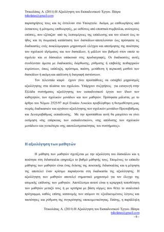Τσικολάτας Α. (2011) Η Αξιολόγηση του Εκπαιδευτικού Έργου. Πάτρα
tsikolatas@gmail.com
Τσικολάτας Α. (2011) Η Αξιολόγηση του Εκπαιδευτικού Έργου. Πάτρα
tsikolatas@gmail.com
- 6 -
παρατηρήσεις τους και τις έστελναν στο Υπουργείο. Ακόμα, με επιθεωρήσεις από
έκτακτους ή μόνιμους επιθεωρητές, με εκθέσεις από εποπτικά συμβούλια, ανώτερους
επόπτες, που εξέταζαν από τις λεπτομέρειες της επίπλωσης και του υλικού έως το
ήθος και τη σωματική κατάσταση των δασκάλων αποτελούσαν έως πρόσφατα τις
διαδικασίες ενός ποικιλόμορφου μηχανισμού ελέγχου και αποτίμησης της ποιότητας
του σχολικού ιδρύματος και των δασκάλων, ή μάλλον του βαθμού στον οποίο το
σχολείο και οι δάσκαλοι υπάκουαν στις προδιαγραφές. Οι διαδικασίες αυτές
συνδέονταν άμεσα με διαδικασίες διόρθωσης, ρύθμισης ή επιβολής πειθαρχικών
κυρώσεων, όπως επίπληξη, πρόστιμα, παύση, μετάθεση ή περικοπή μισθού των
δασκάλων ή ακόμη και απόλυση ή διαγραφή πιστώσεων.
Τον τελευταίο καιρό έχουν γίνει προσπάθειες να εισαχθεί μηχανισμός
αξιολόγησης στα πλαίσια του σχολείου. Υπάρχουν συζητήσεις για εισαγωγή στην
Ελλάδα συστήματος αξιολόγησης του εκπαιδευτικού έργου των ίδιων των
καθηγητών, των σχολικών μονάδων και των μαθητών. Πρόσφατα μάλιστα, με το
άρθρο του Νόμου 2525/97 περί Ενιαίου Λυκείου προβλέφθηκε η θεσμοθέτηση μιας
σειράς διαδικασιών και οργάνων αξιολόγησης των σχολικών μονάδων Πρωτοβάθμιας
και Δευτεροβάθμιας εκπαίδευσης. Με την προσπάθεια αυτή θα μπορέσει να γίνει
εκτίμηση «της επάρκειας των εκπαιδευτικών», «της απόδοσης των σχολικών
μονάδων» και γενικότερα «της αποτελεσματικότητας του συστήματος».
Η αξιολόγησητων μαθητών
Η μάθηση των μαθητών σχετίζεται με την αξιολόγση του δασκάλου και η
ποιότητα στη διδασκαλία επηρεάζει το βαθμό μάθησής τους. Επομένως το επίπεδο
μάθησης των μαθητών είναι ένας δείκτης της ποιοτικής διδασκαλίας και η μέτρηση
της αποτελεί έναν κρίσιμο παραάγοντα στη διαδικασία της αξιολόγησης. Η
αξιολόγηση των μαθητών αποτελεί σημαντικό μηχανισμό για τον έλεγχο της
ατομικής επίδοσης των μαθητών. Αποτέλεσμα αυτού είναι η ιεραρχική τοποθέτηση
των μαθητών μεταξύ τους ή με κριτήρια με βάση νόρμες που θέτει το αναλυτικό
πρόγραμμα, καθώς επίσης κατανομής των ατόμων σε εξειδικευμένους λόγους και
ταυτότητες και ρύθμιση της συγκρότησης υποκειμενικότητας. Επίσης, η παράλληλη
 