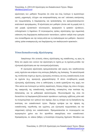 Τσικολάτας Α. (2011) Η Αξιολόγηση του Εκπαιδευτικού Έργου. Πάτρα
tsikolatas@gmail.com
Τσικολάτας Α. (2011) Η Αξιολόγηση του Εκπαιδευτικού Έργου. Πάτρα
tsikolatas@gmail.com
- 7 -
αξιολόγηση των μαθητών θεωρείται ότι είναι και ένας λιγότερο ή περισσότερο
ορατός μηχανισμός ελέγχου και ανατροφοδότησης και κατ΄ επέκταση επικύρωσης
και νομιμοποίησης ή διαμόρφωσης και τροποποίησης του πραγματοποιούμενου
αναλυτικού προγράμματος. Η αξιολόγηση των μαθητών γίνεται υπό τη μορφή τεστ ή
υπό μορφή εξεταστικών τελετουργιών, προφορικών ή γραπτών εξετάσεων,
ενδοσχολικών ή δημόσιων. Ο συγκεκριμένος τρόπος αξιολόγησης έχει σημαντική
επίπτωση στη διαμόρφωση παιδαγωγικών ταυτοτήτων, εφόσον επιδρά στην εμπειρία
στα συναισθήματα και την σκέψη αλλά και τη σταδιοδρομία των μαθητών. Αποτελεί
επίσης τρόπο αναπαραγωγής και διαμόρφωσης των παιδαγωγικών πρακτικών.
Τύποι Εκπαιδευτικής Αξιολόγησης
Διακρίνουμε δύο γενικούς τύπους αξιολόγησης της εκπαίδευσης, ως προς τη
θέση του φορέα που εκτελεί την αξιολόγηση σε σχέση με τη σχολική μονάδα: την
εξωτερική αξιολόγηση και την εσωτερική αξιολόγηση.
Η εξωτερική αξιολόγηση πραγματοποιείται από φορείς που τοποθετούνται
εκτός σχολείου και ανήκουν στις ανώτερες βαθμίδες της διοίκησης. Τα αποτελέσματά
της συνδέονται συχνά με άμεσες εξωτερικές συνέπειες για τους εκπαιδευτικούς ή και
τα σχολεία (π.χ. προαγωγή, χρηματοδότηση). Η πλέον συνηθισμένη μορφή
εξωτερικής αξιολόγησης είναι η επιθεώρηση, η οποία εμφανίζεται στις αρχές του
19ου αιώνα και λειτουργεί με πολλές παραλλαγές. Κύριος στόχος της είναι ο έλεγχος
της εφαρμογής της εκπαιδευτικής νομοθεσίας, εστιασμένος στην ποιότητα της
διδασκαλίας και τα μαθησιακά αποτελέσματα. Πλεονεκτήματά της είναι ότι
διευκολύνει τη διαμόρφωση βελτιωτικών προτάσεων ευρύτερης εμβέλειας μέσα από
τη συγκρισιμότητα των κρίσεων που παρέχει, δρα ως κίνητρο για τη διασφάλιση της
ποιότητας του εκπαιδευτικού έργου. Παρέχει κριτήρια για την τήρηση της
εκπαιδευτικής νομοθεσίας και εμμέσως μια εξωτερική νομιμοποίηση για την
υπηρεσιακή εξέλιξη των εκπαιδευτικών. Πραγματοποιείται σε συγκεκριμένο και
περιορισμένο χρόνο και δεν προσθέτει απασχόληση στον εκπαιδευτικό.
Εξασφαλίζεται, σε κάποιο βαθμό, η δυνατότητα σύγκρισης Σχολικών Μονάδων και
 