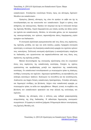 Τσικολάτας Α. (2011) Η Αξιολόγηση του Εκπαιδευτικού Έργου. Πάτρα
tsikolatas@gmail.com
Τσικολάτας Α. (2011) Η Αξιολόγηση του Εκπαιδευτικού Έργου. Πάτρα
tsikolatas@gmail.com
- 8 -
εκπαιδευτικών. Εντοπίζονται ευκολότερα θετικές όψεις και αδυναμίες Σχολικών
Μονάδων και εκπαιδευτικών.
Ορισμένες βασικές αδυναμίες της είναι ότι προάγει το φόβο και όχι τη
συνειδητοποίηση και την αυτογνωσία των εκπαιδευτικών. Συχνά οι κρίσεις είναι
αστήρικτες και υποκειμενικές. Προάγει τον ατομισμό και όχι το συλλογικό πνεύμα
της Σχολικής Μονάδας. Συχνά διαμορφώνεται μια τυπική, ψευδής και άδικη εικόνα
για σχολεία και εκπαιδευτικούς. Ωστόσο, τα τελευταία χρόνια, για τον περιορισμό
της υποκειμενικότητας των κρίσεων, παρουσιάζονται τάσεις διαμόρφωσης ρητών
κριτηρίων και διαδικασιών.
Η εσωτερική αξιολόγηση πραγματοποιείται από τους ίδιους τους παράγοντες
της σχολικής μονάδας και έχει και αυτή ποικίλες μορφές: Ιεραρχική εσωτερική
αξιολόγηση: οι ανώτεροι στη διοικητική-εκπαιδευτική ιεραρχία του σχολείου κρίνουν
τους κατωτέρους. Συλλογική εσωτερική αξιολόγηση ή αυτοαξιολόγηση: στηρίζεται
σε διαδικασίες που οργανώνονται και παρακολουθούνται από τους ίδιους τους
παράγοντες της σχολικής μονάδας.
Βασικά πλεονεκτήματα της εσωτερικής αξιολόγησης είναι ότι ενεργοποιεί
όλους τους παράγοντες της εκπαιδευτικής κοινότητας. Ενισχύει τις σχέσεις
εμπιστοσύνης και αμοιβαιότητας μεταξύ των παραγόντων της εκπαιδευτικής
κοινότητας. Οι εκπαιδευτικοί συνειδητοποιούν με συγκεκριμένο τρόπο τις ιδιαίτερες
συνθήκες λειτουργίας του σχολείου. Δημιουργεί προϋποθέσεις για πρωτοβουλίες και
ανάληψη καινοτόμων δράσεων. Καλλιεργεί τη συνευθύνη και την αυτοδέσμευση.
Αναδεικνύει και διαχέει θετικές εκπαιδευτικές δραστηριότητες. Εντοπίζει αδυναμίες
και δημιουργεί συνθήκες για βελτίωση. Δείχνει στην εκπαιδευτική ιεραρχία, με
συγκεκριμένο τρόπο, τα πεδία των παρεμβάσεων. Μπορεί, γενικά, να συμβάλει στη
βελτίωση των εκπαιδευτικών πρακτικών και στην αλλαγή της κουλτούρας του
σχολείου.
Βασικές της αδυναμίες είναι ο κίνδυνος μιας καθαρά γραφειοκρατικής
αντιμετώπισης της όλης διαδικασίας. Η πιθανότητα δημιουργίας εσωτερικών
συγκρούσεων. Η έμφαση σε ανώδυνα ζητήματα. Η δημιουργία τάσεων εσωστρέφειας
στις Σχολικές Μονάδες κτλ.
 