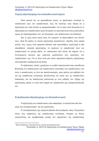 Τσικολάτας Α. (2011) Η Αξιολόγηση του Εκπαιδευτικού Έργου. Πάτρα
tsikolatas@gmail.com
Τσικολάτας Α. (2011) Η Αξιολόγηση του Εκπαιδευτικού Έργου. Πάτρα
tsikolatas@gmail.com
- 9 -
Τομείς αξιολόγησης του εκπαιδευτικού έργου
Είναι φυσικό ότι, αν προσπαθούσε κανείς να αξιολογήσει συνολικά το
εκπαιδευτικό έργο του εκπαιδευτικού, ίσως θα κατέληγε στην άποψη ότι η
αξιολόγηση δεν είναι δυνατό να πραγματοποιηθεί. Για το λόγο αυτό θεωρείται ότι η
αξιολόγηση του εκπαιδευτικού έργου θα πρέπει να επικεντρώνεται στους ακόλουθους
τομείς των δραστηριοτήτων του: στο διοικητικό, στον παιδαγωγικό, στο διδακτικό.
Και οι τρεις αυτοί τομείς ίσως δεν μπορούν να αξιολογηθούν στο σύνολό
τους, αλλά θα πρέπει να γίνεται αξιολόγηση περιπτώσεων. Δηλαδή, όσον αφορά
αυτούς τους τομείς είναι πρακτικά αδύνατο από οποιονδήποτε αξιολογητή ή από
οποιαδήποτε επιτροπή αξιολόγησης να αξιολογεί το εκπαιδευτικό έργο του
εκπαιδευτικού σε μόνιμη βάση. Αν επιδιωκόταν κάτι τέτοιο, θα σήμαινε ότι η
συντεταγμένη πολιτεία έχει μηδενική εμπιστοσύνη στις ικανότητες των
εκπαιδευτικών της. Για το λόγο αυτό μία τέτοια προοπτική διαρκούς αξιολόγησης
είναι πρακτικά ανεφάρμοστη και άτοπη.
Η αξιολόγηση, λοιπόν, χρειάζεται να κινηθεί αποκλειστικά στην κατεύθυνση
βελτίωσης των παιδαγωγικών και εκπαιδευτικών ικανοτήτων του εκπαιδευτικού, έτσι
ώστε ο εκπαιδευτικός να γίνει πιο αποτελεσματικός, προς όφελος των μαθητών του
και της εκπαίδευσης γενικότερα, βελτιώνοντας τον εαυτό του, τις εκπαιδευτικές
διαδικασίες και την παιδαγωγική επικοινωνία με τους μαθητές του. Στόχος της
αξιολόγησης πρέπει να είναι όσον αφορά τον εκπαιδευτικό μία ευκαιρία βελτίωσής
του.
Η Διαδικασία Αξιολόγησης του Εκπαιδευτικού
Η αξιολόγηση των εκπαιδευτικών είναι απαραίτητο να αποτελείται από δύο
μέρη: την αυτοαξιολόγηση1 και την αξιολόγηση.
Η αυτοαξιολόγηση έχει ορισμένα βασικά πλεονεκτήματα, όπως: Ενεργοποιεί
όλους τους παράγοντες της εκπαιδευτικής κοινότητας. Ενισχύει τις θέσεις
εμπιστοσύνης και αμοιβαιότητας μεταξύ των παραγόντων της εκπαιδευτικής
1 Βλέπε Παράρτημα: Ερωτηματολόγιο Αξιολόγησης Εκπαιδευτικού
 