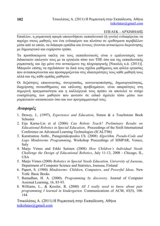 Τσικολάτας Α. (2011) Η Ρομποτική στην Εκπαίδευση. Αθήνα
tsikolatas@gmail.com
ΕΠΕΑΕΚ - ΑΡΧΙΜΗΔΗΣ
Επιπλέον, η ρομποτική αφορά οποιονδήποτε εκπαιδευτικό (ή γονέα) ενδιαφέρεται να
παρέχει στους μαθητές του ένα ενδιαφέρον και πλούσιο σε ερεθίσματα περιβάλλον
μέσα από το οποίο, τα διάφορα εμπόδια και έννοιες γίνονται αντικείμενο διερεύνησης
με δημιουργικό και ευχάριστο τρόπο.
Τα προσδοκώμενα οφέλη για τους εκπαιδευτικούς είναι ο εμπλουτισμός των
διδακτικών επιλογών τους με τα εργαλεία τόσο των ΤΠΕ όσο και της εκπαιδευτικής
ρομποτικής και όχι μόνο στο αντικείμενο της πληροφορικής [Νικολός κ.ά. (2011)].
Μπορούν επίσης να σχεδιάσουν τα δικά τους σχέδια μαθήματος και φύλλα εργασίας
που ανταποκρίνονται και προσαρμόζονται στις ιδιαιτερότητες τους κάθε μαθητή τους
αλλά και της κάθε ομάδας μαθητών.
Οι δεξιότητες επικοινωνίας, συνεργασίας, κοινωνικοποίησης, δημιουργικότητας,
διαχείρισης συναισθήματος και επίλυσης προβλημάτων, είναι απαραίτητες στη
σημερινή πραγματικότητα και η καλλιέργειά τους πρέπει να αποτελεί το στόχο
ενασχόλησης των μαθητών που φοιτούν σε ειδικό σχολείο τόσο μέσω των
ρομποτικών κατασκευών όσο και των προγραμματισμό τους.
Αναφορές
1. Dewey, J., (1997), Experience and Education, Simon & a Touchstone Book
Schuster
2. Eija Karna-Lin et al (2006) Can Robots Teach? Preliminary Results on
Educational Robotics in Special Education, Proceedings of the Sixth International
Conference on Advanced Learning Technologies (ICALT'06)
3. Karatrantou Anthi., Panagiotakopoulos Ch. (2008) Algorithm, Pseudo-Code and
Lego Mindstorms Programming, Workshop Proceedings of SIMPAR, Venice,
Italy
4. Marjo Virnes and Erkki Sutinen (2008) How Children’s Individual Needs
Challenge the Design of Educational Robotics, July 11-13, 2008 - Chicago, IL,
USA
5. Marjo Virnes (2008) Robotics in Special Needs Education, University of Joensuu,
Department of Computer Science and Statistics, Joensuu, Finland
6. Papert, S. (1980) Mindstorms: Children, Computers, and Powerful Ideas, New
York: Basic Books
7. Ramadhan, H. A. (2000). Programming by discovery. Journal of Computer
Assisted Learning, 16, 83-93.
8. Williams, L., & Kessler, R. (2000) All I really need to know about pair
programming I learned in kindergarten. Communications of ACM, 43(5), 108-
144.
Τσικολάτας Α. (2011) Η Ρομποτική στην Εκπαίδευση. Αθήνα
tsikolatas@gmail.com
102
 