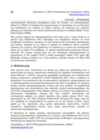 Τσικολάτας Α. (2011) Η Ρομποτική στην Εκπαίδευση. Αθήνα
tsikolatas@gmail.com
ΕΠΕΑΕΚ - ΑΡΧΙΜΗΔΗΣ
αποτελεσματικά διδακτικές παρεμβάσεις μέσα στο πλαίσιο του εποικοδομισμού
[Papert S, (1980)]. Η εκπαιδευτική ρομποτική έχει τα απαραίτητα για την βελτίωση
της εκπαίδευσης των παιδιών με ειδικές ανάγκες και εξάλειψη των εμποδίων
μάθησης εάν εστιαστεί στην ειδική εκπαιδευτική ανάγκη του μαθητή [Marjo Virnes,
Erkki Sutinen (2008)].
Μια μεγάλη εταιρεία που δραστηριοποιείται στον χώρο είναι η Lego Group με το
πακέτο Lego Mindstorms NXT. Προσφέρει ένα περιβάλλον πλούσιο σε υλικά
(τουβλάκια, συνδέσμους, καλώδια), το οποίο διέπεται από τις Θεωρίες Οικοδόμησης
της Γνώσης, σύμφωνα με τις οποίες οι μαθητές δε μαθαίνουν απλώς γεγονότα,
εξισώσεις και τεχνικές, αλλά μαθαίνουν να σκέπτονται με κριτικό και συστηματικό
τρόπο για να λύσουν ένα πρόβλημα. Το πακέτο εκπαιδευτικής ρομποτικής περιέχει
συνολικά 431 δομικά στοιχεία lego και μια πλατφόρμα προγραμματισμού με
επεξεργαστή 32 bit (τούβλο NXT) η οποία υποστηρίζει οθόνη LCD, ηχείο 8Ω,
Bluetooth, τέσσερις εισόδους και 3 τρεις εξόδους, πλήκτρα ελέγχου και θύρα USB
για σύνδεση με υπολογιστή.
2. Μεθοδολογία
Στην εργασία αυτή, υιοθετώντας την άποψη πως, βάση της εκπαίδευσης είναι η
φυσική τάση για έρευνα, επικοινωνία, κατασκευή και έκφραση συναισθημάτων και
ιδεών [(Dewey J. (1997)], επιχειρείται προσπάθεια αξιοποίησης του εκπαιδευτικού
πακέτου ρομποτικών κατασκευών LEGO Mindstorms NXT, ώστε οι μαθητές να
καταφέρουν να συνεργαστούν για να κατανοήσουν, σχεδιάσουν, κατασκευάσουν και
να προγραμματίσουν μια ρομποτική κατασκευή έτσι ώστε να προβαίνει σε ορισμένη
κίνηση, κατόπιν προγραμματισμένης εντολής από τους μαθητές. Η εκπαιδευτική
δραστηριότητα που παρουσιάζεται στην παρούσα εργασία πραγματοποιήθηκε στο
Ε.Ε.Ε.Ε.Κ. Παμμακάριστου Νέας Μάκρης Αττικής, στο πλαίσιο του μαθήματος των
υπολογιστών. Επιλέχθηκαν τέσσερις από τους «υψηλά» διανοητικούς και
λειτουργικούς μαθητές του ειδικού σχολείου, όλοι αγόρια ηλικίας 20-22 ετών,
διαγνωσμένοι με ΝΥ, ΜΔ, Σύνδρομο Prader-Willi, Σύνδρομο De Lange, όπου και
τους ζητήθηκε να κατασκευάσουν το ρομπότ και να του δώσουν εντολές. Έχουν
επαφή με την τεχνολογία, όπως χρήση προσωπικών υπολογιστών, κινητών
τηλεφώνων, διαδραστικού πίνακα, όμως καμία προγενέστερη εμπειρία με
ηλεκτρονικό προγραμματισμό.
Η βασισμένη σε σχέδιο εργασίας δραστηριότητα περιελάμβανε δυο βασικές
επιμέρους δραστηριότητες: Εξοικείωση με το πακέτο Lego Mindstorms NXT και το
προγραμματιστικό τούβλο NXT και συναρμολόγηση αισθητήρων, προγραμματισμό
κατασκευής και εφαρμογή λειτουργίας.
Τσικολάτας Α. (2011) Η Ρομποτική στην Εκπαίδευση. Αθήνα
tsikolatas@gmail.com
94
 