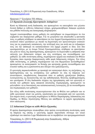 Τσικολάτας Α. (2011) Η Ρομποτική στην Εκπαίδευση. Αθήνα
tsikolatas@gmail.com
Πρακτικά 1oυ
Συνεδρίου ΤΕΙ Αθήνας
2.1 Εργαλεία Συλλογής Ερευνητικών Δεδομένων
Κατά τη διδακτική αυτή διαδικασία, και προκειμένου να επιτευχθούν στο μέγιστο
δυνατό βαθμό οι τεθέντες διδακτικοί στόχοι, χρησιμοποιήθηκαν διάφορα εργαλεία
και μέθοδοι συλλογής και καταγραφής πληροφοριών.
Αρχικά γνωστοποιήθηκε στους μαθητές ότι επιλέχθηκαν να συμμετάσχουν σε ένα
ευχάριστο και διαφορετικό μάθημα. Για να μετριαστεί και πλαισιωθεί η φαντασία
τους, οι μαθητές κλήθηκαν να απαντήσουν σε ένα Αρχικό Ερωτηματολόγιο εννέα (9)
ανοικτού τύπου ερωτήσεων με σκοπό τη διερεύνηση των προγενέστερων γνώσεών
τους για τις ρομποτικές κατασκευές, την αντίληψή τους για αυτή και το ενδιαφέρον
τους για την απόπειρα να κατασκευάσουν ένα όχημα ρομπότ οι ίδιοι. Στο ίδιο
ερωτηματολόγιο, με το όνομα Τελικό Ερωτηματολόγιο, κλήθηκαν να απαντήσουν
και μετά το τέλος της δραστηριότητας, προκειμένου να διερευνηθεί η επίδρασή στην
επίτευξη των διδακτικών στόχων και στις αντιλήψεις και συναισθήματα των
μαθητών. Σε κάθε συνάντηση επίσης, συμπλήρωναν αρχικά και σταδιακά ένα Φύλλο
Εργασίας όπου περιείχε διαφορετικούς κάθε φορά διδακτικούς στόχους. Στο τέλος
κάθε συνάντησης, οι μαθητές συμπλήρωναν και ένα Ημερολόγιο Συναισθημάτων
προκειμένου να καταγραφούν τα θετικής και αρνητικής χροιάς συναισθήματα που
ένιωσαν καθώς και η εμπιστοσύνη που έδειξαν στα εμπλεκόμενους.
Ο ερευνητής παρακολουθούσε με προσοχή τον καταιγισμό ιδεών, τις συζητήσεις, τις
δραστηριότητες και τις αντιδράσεις των μαθητών σε όλη τη διάρκεια των
συναντήσεων, επεμβαίνοντας διακριτικά όταν οι μαθητές χρειάζονταν βοήθεια,
λειτουργώντας ως διευκολυντής και όχι καθοδηγητικά, θέτοντας προβληματισμούς
και ερωτήματα. Η όλη διαδικασία τύγχανε της ηχογράφησης από τον ερευνητή εν
αγνοία των μαθητών προς αποφυγή αλλοίωσης συμπεριφοράς, προκειμένου να
μελετηθούν: α) οι διανοητικές και κατασκευαστικές λειτουργίες, β) τα συναισθήματα
και συμπεριφορές των μαθητών.
Στο τέλος κάθε συνάντησης συγκεντρώνονταν όλα τα Φύλλα των μαθητών και το
κάθε ερευνητικό υλικό για μελέτη, αξιολόγηση και καταγραφή από τον ερευνητή.
Στο σημείο αυτό, ο ερευνητής συμπλήρωνε το Φύλλο Παρατήρησης Διδασκαλίας και
Ομάδας, το Φύλλο Αξιολόγησης Μέλους και αποθήκευε το αρχείο ηχογράφησης
στον υπολογιστή.
2.2 Διδακτικοί Στόχοι σε κάθε Φύλλο Εργασίας
Η πρώτη δραστηριότητα υλοποιήθηκε στην πρώτη ενενηντάλεπτη συνάντηση, κατά
τη διάρκεια της οποίας ο ερευνητής αρχικά παρουσίασε σύντομα τον υλικό
εξοπλισμό του πακέτου Lego Mindstorms και το περιβάλλον του προγραμματιστικού
Τσικολάτας Α. (2011) Η Ρομποτική στην Εκπαίδευση. Αθήνα
tsikolatas@gmail.com
95
 