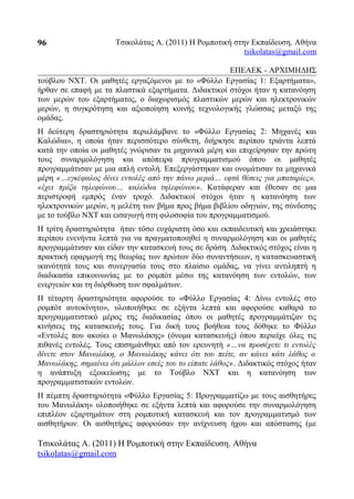 Τσικολάτας Α. (2011) Η Ρομποτική στην Εκπαίδευση. Αθήνα
tsikolatas@gmail.com
ΕΠΕΑΕΚ - ΑΡΧΙΜΗΔΗΣ
τούβλου NXT. Οι μαθητές εργαζόμενοι με το «Φύλλο Εργασίας 1: Εξαρτήματα»,
ήρθαν σε επαφή με τα πλαστικά εξαρτήματα. Διδακτικοί στόχοι ήταν η κατανόηση
των μερών του εξαρτήματος, ο διαχωρισμός πλαστικών μερών και ηλεκτρονικών
μερών, η συγκρότηση και αξιοποίηση κοινής τεχνολογικής γλώσσας μεταξύ της
ομάδας.
Η δεύτερη δραστηριότητα περιελάμβανε το «Φύλλο Εργασίας 2: Μηχανές και
Καλώδια», η οποία ήταν περισσότερο σύνθετη, διήρκησε περίπου τριάντα λεπτά
κατά την οποία οι μαθητές γνώρισαν τα μηχανικά μέρη και επιχείρησαν την πρώτη
τους συναρμολόγηση και απόπειρα προγραμματισμού όπου οι μαθητές
προγραμμάτισαν με μια απλή εντολή. Επεξεργάστηκαν και ονομάτισαν τα μηχανικά
μέρη «…εγκέφαλος δίνει εντολές από την πάνω μεριά… εφτά θέσεις για μπαταρίες»,
«έχει πρίζα τηλεφώνου… καλώδια τηλεφώνου». Κατάφεραν και έθεσαν σε μια
περιστροφή εμπρός έναν τροχό. Διδακτικοί στόχοι ήταν η κατανόηση των
ηλεκτρονικών μερών, η μελέτη των βήμα προς βήμα βιβλίου οδηγιών, της σύνδεσης
με το τούβλο NXT και εισαγωγή στη φιλοσοφία του προγραμματισμού.
Η τρίτη δραστηριότητα ήταν τόσο ευχάριστη όσο και εκπαιδευτική και χρειάστηκε
περίπου ενενήντα λεπτά για να πραγματοποιηθεί η συναρμολόγηση και οι μαθητές
προγραμμάτισαν και είδαν την κατασκευή τους σε δράση. Διδακτικός στόχος είναι η
πρακτική εφαρμογή της θεωρίας των πρώτων δύο συναντήσεων, η κατασκευαστική
ικανότητά τους και συνεργασία τους στο πλαίσιο ομάδας, να γίνει αντιληπτή η
διαδικασία επικοινωνίας με το ρομπότ μέσω της κατανόηση των εντολών, των
ενεργειών και τη διόρθωση των σφαλμάτων.
Η τέταρτη δραστηριότητα αφορούσε το «Φύλλο Εργασίας 4: Δίνω εντολές στο
ρομπότ αυτοκίνητο», υλοποιήθηκε σε εξήντα λεπτά και αφορούσε καθαρά το
προγραμματιστικό μέρος της διαδικασίας όπου οι μαθητές προγραμμάτιζαν τις
κινήσεις της κατασκευής τους. Για δική τους βοήθεια τους δόθηκε το Φύλλο
«Εντολές που ακούει ο Μανωλάκης» (όνομα κατασκευής) όπου περιείχε όλες τις
πιθανές εντολές. Τους επισημάνθηκε από τον ερευνητή «…να προσέχετε τι εντολές
δίνετε στον Μανωλάκη, ο Μανωλάκης κάνει ότι του πείτε, αν κάνει κάτι λάθος ο
Μανωλάκης, σημαίνει ότι μάλλον εσείς του το είπατε λάθος». Διδακτικός στόχος ήταν
η ανάπτυξη εξοικείωσης με το Τούβλο NXT και η κατανόηση των
προγραμματιστικών εντολών.
Η πέμπτη δραστηριότητα «Φύλλο Εργασίας 5: Προγραμματίζω με τους αισθητήρες
του Μανωλάκη» υλοποιήθηκε σε εξήντα λεπτά και αφορούσε την συναρμολόγηση
επιπλέον εξαρτημάτων στη ρομποτική κατασκευή και τον προγραμματισμό των
αισθητήρων. Οι αισθητήρες αφορούσαν την ανίχνευση ήχου και απόστασης (με
Τσικολάτας Α. (2011) Η Ρομποτική στην Εκπαίδευση. Αθήνα
tsikolatas@gmail.com
96
 
