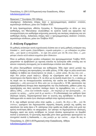 Τσικολάτας Α. (2011) Η Ρομποτική στην Εκπαίδευση. Αθήνα
tsikolatas@gmail.com
Πρακτικά 1oυ
Συνεδρίου ΤΕΙ Αθήνας
υπερήχους). Διδακτικός στόχος ήταν ο προγραμματισμός επιπλέον εντολών,
περισσότερο σύνθετων, μέσω του Τούβλου NXT.
Η έκτη δραστηριότητα «Φύλλο Εργασίας 6: Προγραμματίζω κι άλλο με τους
αισθητήρες του Μανωλάκη» υλοποιήθηκε σε τριάντα λεπτά και αφορούσε την
συναρμολόγηση του αισθητήρα ανίχνευσης φωτεινής και σκούρας επιφάνειας και τον
αισθητήρα πίεσης. Διδακτικός στόχος ήταν ο προγραμματισμός επιπλέον εντολών,
περισσότερο σύνθετων, μέσω του Τούβλου NXT.
3. Ανάλυση Ευρημάτων
Οι μαθητές ανέπτυξαν κοινή τεχνολογική γλώσσα και οι τρείς μαθητές ανέφεραν πως
ένιωσαν «…πολύ ωραία, ξετρελάθηκα», «ωραία εμπειρία», «…με ενδιαφέρει να χτίσω
κάτι… μου άρεσε η συνεργασία… το είχα στο μυαλό μου ότι θα είναι έτσι», «…μου
φάνηκε εύκολο αλλά κάποια κομμάτια ήταν δύσκολα».
Όλοι οι μαθητές έδειξαν μεγάλο ενδιαφέρον στο προγραμματιστικό Τούβλο NXT,
μπορούσαν να προβλέπουν με σχετική ευκολία τη λειτουργία κάθε εντολής και να
κάνουν νοητικούς συνειρμούς για το αποτέλεσμα εντολών που έθεταν.
Οι ρόλοι διανεμηθήκαν αυτόνομα και αυθόρμητα. Ήδη είχαν φανεί μεταξύ της
ομάδας οι δυνάμεις και προτιμήσεις του κάθε μέλους. Ο Με. πήρε το ρόλο αυτού που
διαβάζει το βιβλίο και συγκεντρώνει τα υλικά, «…κάτσε κάτσε, θα σας λέω εγώ …
πάρε δύο μαύρα μικρά σφήνες», έβγαζε τα εξαρτήματα από το κουτί και τα
συγκέντρωνε στο θρανίο όπου o Ν. τα έδινε με τη σωστή σειρά στον Α., ο οποίος με
τη σειρά του τα συναρμολογούσε κοιτώντας την εικόνα και διορθώνοντας κάθε
απόκλιση «…εδώ κανονικά δε θέλει κάτι για να στερεωθεί;». Ο Μι. αποτελούσε την
κρυφή βοηθητική δύναμη όπου παρατηρούσε την όλη διαδικασία, μάθαινε μέσω της
παρατήρησης και όπου κρινόταν σκόπιμο έκανε τις παρεμβάσεις του, «…εδώ το
έβαλες λάθος, …είναι λίγο ανάποδα νομίζω …δεν ταιριάζει με την φωτογραφία, …να
μετράτε τις τρύπες, …εμένα γιατί δε με ακούτε;». Ο ενθουσιασμός των μαθητών ήταν
ιδιαίτερα υψηλός. Χαρακτηριστικό ήταν το γεγονός πως αρνήθηκαν να βγουν για
διάλειμμα κάτι το οποίο έγινε ιδιαίτερα αισθητό στην σχολική κοινότητα.
Ο Α. είχε καθαρά ηγετικό ρόλο στην ομάδα, «…λοιπόν, θα δίνει ο Με… εγώ θα
ενώνω», εμψύχωνε και δημιουργούσε ισχυρούς δεσμούς μεταξύ της ομάδας και
αποτέλεσε την αιτία όπου ο Ν. επέστρεψε στην ομάδα και έλαβε ρόλο ενώ μετά την
πρώτη συνάντηση ήθελε να αποχωρήσει. Δεν φάνηκε να δημιουργούνται ιδιαίτερες
διαμάχες αφού και αυτές κινήθηκαν σε λογικό πλαίσιο προκειμένου να δομηθεί
σωστά η κατασκευή. Ο ερευνητής παρενέβη μόνο όπου χρειάστηκε προκειμένου να
συνεχιστεί σωστά η διαδικασία, «…σας μοιάζει με την εικόνα; …τώρα θα σας το
Τσικολάτας Α. (2011) Η Ρομποτική στην Εκπαίδευση. Αθήνα
tsikolatas@gmail.com
97
 