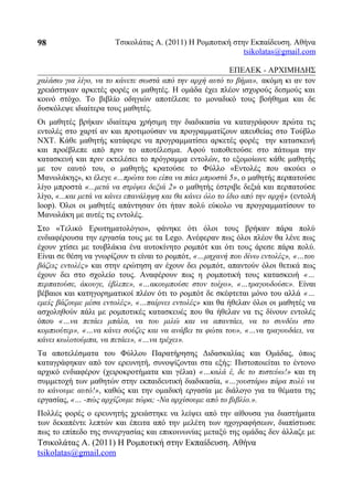 Τσικολάτας Α. (2011) Η Ρομποτική στην Εκπαίδευση. Αθήνα
tsikolatas@gmail.com
ΕΠΕΑΕΚ - ΑΡΧΙΜΗΔΗΣ
χαλάσω για λίγο, να το κάνετε σωστά από την αρχή αυτό το βήμα», ακόμη κι αν τον
χρειάστηκαν αρκετές φορές οι μαθητές. Η ομάδα έχει πλέον ισχυρούς δεσμούς και
κοινό στόχο. Το βιβλίο οδηγιών αποτέλεσε το μοναδικό τους βοήθημα και δε
δυσκόλεψε ιδιαίτερα τους μαθητές.
Οι μαθητές βρήκαν ιδιαίτερα χρήσιμη την διαδικασία να καταγράφουν πρώτα τις
εντολές στο χαρτί αν και προτιμούσαν να προγραμματίζουν απευθείας στο Τούβλο
NXT. Κάθε μαθητής κατάφερε να προγραμματίσει αρκετές φορές την κατασκευή
και προέβλεπε από πριν το αποτέλεσμα. Αφού τοποθετούσε στο πάτωμα την
κατασκευή και πριν εκτελέσει το πρόγραμμα εντολών, το εξομοίωνε κάθε μαθητής
με τον εαυτό του, ο μαθητής κρατούσε το Φύλλο «Εντολές που ακούει ο
Μανωλάκης», κι έλεγε «...πρώτα του είπα να πάει μπροστά 5», ο μαθητής περπατούσε
λίγο μπροστά «...μετά να στρίψει δεξιά 2» ο μαθητής έστριβε δεξιά και περπατούσε
λίγο, «...και μετά να κάνει επανάληψη και θα κάνει όλο το ίδιο από την αρχή» (εντολή
loop). Όλοι οι μαθητές απάντησαν ότι ήταν πολύ εύκολο να προγραμματίσουν το
Μανωλάκη με αυτές τις εντολές.
Στο «Τελικό Ερωτηματολόγιο», φάνηκε ότι όλοι τους βρήκαν πάρα πολύ
ενδιαφέρουσα την εργασία τους με τα Lego. Ανέφεραν πως όλοι πλέον θα λένε πως
έχουν χτίσει με τουβλάκια ένα αυτοκίνητο ρομπότ και ότι τους άρεσε πάρα πολύ.
Είναι σε θέση να γνωρίζουν τι είναι το ρομπότ, «…μηχανή που δίνω εντολές», «…του
βάζεις εντολές» και στην ερώτηση αν έχουν δει ρομπότ, απαντούν όλοι θετικά πως
έχουν δει στο σχολείο τους. Αναφέρουν πως η ρομποτική τους κατασκευή «…
περπατούσε, άκουγε, έβλεπε», «…ακουμπούσε στον τοίχο», «…τραγουδούσε». Είναι
βέβαιοι και κατηγορηματικοί πλέον ότι το ρομπότ δε σκέφτεται μόνο του αλλά «…
εμείς βάζουμε μέσα εντολές», «…παίρνει εντολές» και θα ήθελαν όλοι οι μαθητές να
ασχοληθούν πάλι με ρομποτικές κατασκευές που θα ήθελαν να τις δίνουν εντολές
όπου «…να πετάει μπάλα, να του μιλώ και να απαντάει, να το συνδέω στο
κομπιούτερ», «…να κάνει σούζες και να ανάβει τα φώτα του», «…να τραγουδάει, να
κάνει κωλοτούμπα, να πετάει», «…να τρέχει».
Τα αποτελέσματα του Φύλλου Παρατήρησης Διδασκαλίας και Ομάδας, όπως
καταγράφηκαν από τον ερευνητή, συνοψίζονται στα εξής: Πιστοποιείται το έντονο
αρχικό ενδιαφέρον (χειροκροτήματα και γέλια) «…καλά έ, δε το πιστεύω!» και τη
συμμετοχή των μαθητών στην εκπαιδευτική διαδικασία, «…γουστάρω πάρα πολύ να
το κάνουμε αυτό!», καθώς και την ομαδική εργασία με διάλογο για τα θέματα της
εργασίας, «… -πώς αρχίζουμε τώρα; -Να αρχίσουμε από το βιβλίο.».
Πολλές φορές ο ερευνητής χρειάστηκε να λείψει από την αίθουσα για διαστήματα
των δεκαπέντε λεπτών και έπειτα από την μελέτη των ηχογραφήσεων, διαπίστωσε
πως το επίπεδο της συνεργασίας και επικοινωνίας μεταξύ της ομάδας δεν άλλαζε με
Τσικολάτας Α. (2011) Η Ρομποτική στην Εκπαίδευση. Αθήνα
tsikolatas@gmail.com
98
 