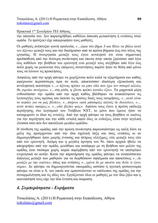 Τσικολάτας Α. (2011) Η Ρομποτική στην Εκπαίδευση. Αθήνα
tsikolatas@gmail.com
Πρακτικά 1oυ
Συνεδρίου ΤΕΙ Αθήνας
την απουσία του. Δεν παρατηρήθηκε καθόλου άσκοπη μετακίνηση ή εντάσεις στην
ομάδα. Το πρότζεκτ είχε απορροφήσει τους μαθητές.
Οι μαθητές ανέπτυξαν κοινή ορολογία, «…είμαι στο βήμα 3 και θέλω να βάλω αυτό
τον άξονα» μεταξύ τους και την διατήρησαν από τα πρώτα βήματα έως στο τέλος της
εργασίας. Η συνεργασία μεταξύ τους έγινε αντιληπτό ότι είναι σημαντική
προϋπόθεση από την δεύτερη συνάντηση και έπειτα στην οποία ζητούσαν από λίγο
έως καθόλου την βοήθεια του ερευνητή ενώ μεταξύ τους αυξήθηκε από λίγο έως
πολύ χωρίς να μειώνεται στις επόμενες συναντήσεις παρότι ήταν σε θέση από μόνοι
τους να λύνουν τις προκλήσεις.
Ασφαλώς από την αρχή φάνηκε να χειρίζονται πολύ καλά τα εξαρτήματα και καθώς
αφιέρωναν περισσότερη ώρα σε αυτά, αποκτούσαν ιδιαίτερη εξοικείωση και
αντιληπτική ικανότητα «…ο άξονας πρέπει να μπει εδώ που έχει τον σταυρό αλλιώς
θα γυρνάει συνέχεια», «…στη ρόδα, η ζάντα πρέπει κοιτάει έξω». Τα μηχανικά μέρη
ενθουσίασαν την ομάδα από την αρχή καθώς βάλθηκαν να ανακαλύψουν τις
λειτουργίες τους αμέσως και έκαναν τις πρώτες δικές τους εκτιμήσεις, «…αυτό είναι
το κεφάλι για να μας βλέπει», «…παίρνει εφτά μπαταρίες αλλιώς δε δουλεύει», «…
αυτό πετάει σφαίρες;», «…εδώ βλέπει φώς». Αφότου τους έγινε η πρώτη επίδειξη
περιήγησης στο λογισμικό του Τούβλου NXT, το μόνο που έμεινε ήταν να
καταχωρούν οι ίδιοι τις εντολές. Από την αρχή φάνηκε να τους βοηθάνε οι εικόνες
για την περιήγηση και την κάθε εντολή αφού όλες οι ενδείξεις είναι στην αγγλική
γλώσσα κάτι που δεν αποτέλεσε μεγάλο εμπόδιο.
Η σύνθεση της ομάδας από την πρώτη συνάντηση παρουσιάστηκε ως καλή διότι τα
μέλη της προέρχονταν από την ίδια σχολική τάξη και όσες εντάσεις κι αν
δημιουργήθηκαν ήταν μικρής έντασης και πλήρως ελέγξιμες, είτε μεταξύ τους είτε
από τον ερευνητή. Ακόμη και η μεγάλη άρνηση του Νι. όπου αρχικά ήθελε να
αποχωρήσει από την ομάδα, μειώθηκε και κατάφερε με τη βοήθεια των μελών της
ομάδας (και σκόπιμα χωρίς καμία παρέμβαση από τον ερευνητή) να επιστρέψει
ενεργητικά σε αυτήν. Κατά την παρατήρηση της ομάδας φάνηκε να αναπτύσσεται
διάλογος μεταξύ των μαθητών για να διορθώσουν σφάλματα και αποκλίσεις «…δε
μοιάζει με την εικόνα», όπως και εντάσεις «…εμένα δε με ακούτε και δείτε τι έγινε
τώρα». Δε φάνηκε να δημιουργούνται υποομάδες ωστόσο η ηγετική φυσιογνωμία
φάνηκε να είναι ο Α. τον οποίο και εμπιστεύονταν οι υπόλοιποι της ομάδας για την
συναρμολόγηση και τις ιδέες του. Εργάζονταν όλοι οι μαθητές με τον ίδιο ζήλο και η
ικανοποίησή τους είχε την ίδια ένταση και έκφραση.
4. Συμπεράσματα - Ευρήματα
Τσικολάτας Α. (2011) Η Ρομποτική στην Εκπαίδευση. Αθήνα
tsikolatas@gmail.com
99
 