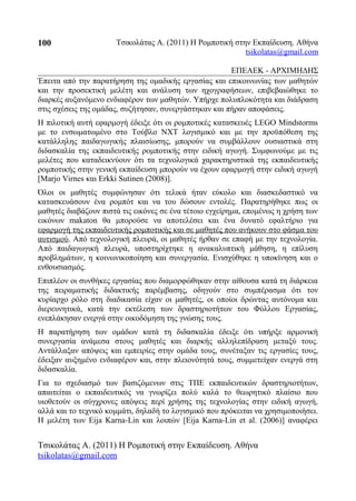 Τσικολάτας Α. (2011) Η Ρομποτική στην Εκπαίδευση. Αθήνα
tsikolatas@gmail.com
ΕΠΕΑΕΚ - ΑΡΧΙΜΗΔΗΣ
Έπειτα από την παρατήρηση της ομαδικής εργασίας και επικοινωνίας των μαθητών
και την προσεκτική μελέτη και ανάλυση των ηχογραφήσεων, επιβεβαιώθηκε το
διαρκές αυξανόμενο ενδιαφέρον των μαθητών. Υπήρχε πολυπλοκότητα και διάδραση
στις σχέσεις της ομάδας, συζήτησαν, συνεργάστηκαν και πήραν αποφάσεις.
Η πιλοτική αυτή εφαρμογή έδειξε ότι οι ρομποτικές κατασκευές LEGO Mindstorms
με το ενσωματωμένο στο Τούβλο NXT λογισμικό και με την προϋπόθεση της
κατάλληλης παιδαγωγικής πλαισίωσης, μπορούν να συμβάλλουν ουσιαστικά στη
διδασκαλία της εκπαιδευτικής ρομποτικής στην ειδική αγωγή. Συμφωνούμε με τις
μελέτες που καταδεικνύουν ότι τα τεχνολογικά χαρακτηριστικά της εκπαιδευτικής
ρομποτικής στην γενική εκπαίδευση μπορούν να έχουν εφαρμογή στην ειδική αγωγή
[Marjo Virnes και Erkki Sutinen (2008)].
Όλοι οι μαθητές συμφώνησαν ότι τελικά ήταν εύκολο και διασκεδαστικό να
κατασκευάσουν ένα ρομπότ και να του δώσουν εντολές. Παρατηρήθηκε πως οι
μαθητές διαβάζουν πιστά τις εικόνες σε ένα τέτοιο εγχείρημα, επομένως η χρήση των
εικόνων makaton θα μπορούσε να αποτελέσει και ένα δυνατό εφαλτήριο για
εφαρμογή της εκπαιδευτικής ρομποτικής και σε μαθητές που ανήκουν στο φάσμα του
αυτισμού. Από τεχνολογική πλευρά, οι μαθητές ήρθαν σε επαφή με την τεχνολογία.
Από παιδαγωγική πλευρά, υποστηρίχτηκε η ανακαλυπτική μάθηση, η επίλυση
προβλημάτων, η κοινωνικοποίηση και συνεργασία. Ενισχύθηκε η υποκίνηση και ο
ενθουσιασμός.
Επιπλέον οι συνθήκες εργασίας που διαμορφώθηκαν στην αίθουσα κατά τη διάρκεια
της πειραματικής διδακτικής παρέμβασης, οδηγούν στο συμπέρασμα ότι τον
κυρίαρχο ρόλο στη διαδικασία είχαν οι μαθητές, οι οποίοι δρώντας αυτόνομα και
διερευνητικά, κατά την εκτέλεση των δραστηριοτήτων του Φύλλου Εργασίας,
ενεπλάκησαν ενεργά στην οικοδόμηση της γνώσης τους.
Η παρατήρηση των ομάδων κατά τη διδασκαλία έδειξε ότι υπήρξε αρμονική
συνεργασία ανάμεσα στους μαθητές και διαρκής αλληλεπίδραση μεταξύ τους.
Αντάλλαξαν απόψεις και εμπειρίες στην ομάδα τους, συνέταξαν τις εργασίες τους,
έδειξαν αυξημένο ενδιαφέρον και, στην πλειονότητά τους, συμμετείχαν ενεργά στη
διδασκαλία.
Για το σχεδιασμό των βασιζόμενων στις ΤΠΕ εκπαιδευτικών δραστηριοτήτων,
απαιτείται ο εκπαιδευτικός να γνωρίζει πολύ καλά το θεωρητικό πλαίσιο που
υιοθετούν οι σύγχρονες απόψεις περί χρήσης της τεχνολογίας στην ειδική αγωγή,
αλλά και το τεχνικό κομμάτι, δηλαδή το λογισμικό που πρόκειται να χρησιμοποιήσει.
Η μελέτη των Eija Karna-Lin και λοιπών [Eija Karna-Lin et al. (2006)] αναφέρει
Τσικολάτας Α. (2011) Η Ρομποτική στην Εκπαίδευση. Αθήνα
tsikolatas@gmail.com
100
 