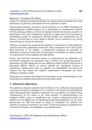 Τσικολάτας Α. (2011) Η Ρομποτική στην Εκπαίδευση. Αθήνα
tsikolatas@gmail.com
Πρακτικά 1oυ
Συνεδρίου ΤΕΙ Αθήνας
επίσης ότι η πηγή της ελλιπής αξιοποίησης της εκπαιδευτικής ρομποτικής είναι τόσο
αποτέλεσμα της έλλειψης οικονομικών όσο και ανθρωπίνων πόρων.
Αποτελέσματα διαφόρων πιλοτικών ερευνών [Νικολός Δ. κ.α. (2008); Karatrantou &
Panagiotakopoulos (2008)] δείχνουν ότι η αξιοποίηση του εκπαιδευτικού πακέτου
LM στις διάφορες εκδόσεις του αλλά και παρόμοια πακέτα και εργαλεία, μπορούν να
αποτελέσουν πολύ καλά εκπαιδευτικά εργαλεία, τα οποία κάτω από συγκεκριμένες
προϋποθέσεις μπορεί να αποδειχτούν πολύτιμοι βοηθοί του εκπαιδευτικού και να
δώσουν τη δυνατότητα να γίνουν πράξη οι θεωρίες για την κατασκευή της γνώσης
μέσα από έρευνα, δοκιμή και απόρριψη.
Επιπλέον η εκπαιδευτική ρομποτική θα μπορούσε να εμπλουτίσει τα ήδη υπάρχοντα
εργαλεία διάγνωσης μαθησιακών δυσκολιών. Όπως αναφέρεται και σε άλλη μελέτη
[Eija Karna-Lin et all, (2006)], η εκπαιδευτική ρομποτική θα μπορούσε να
αποκαλύψει κρυμμένες δυνατότητες και ικανότητες των μαθητών με ειδικές ανάγκες
ή να αποκαλύψει το στυλ μάθησης του κάθε μαθητή.
Επίσης, ίσως αποτελεί επιτακτική ανάγκη, οι κατασκευαστές και σχεδιαστές των
ρομποτικών εφαρμογών και κομματιών Lego, να θέσουν νέα γραμμή παραγωγής ή
προσαρμογή της ήδη υπάρχουσας για τους μαθητές με ειδικές ανάγκες. Προτείνεται η
δημιουργία βιβλίου οδηγιών με εικόνες makaton και εξαρτήματα λιγότερο ή
περισσότερο εξειδικευμένα ώστε να μπορούν να ενασχοληθούν και άτομα που
ανήκουν στο ευρύ φάσμα των διάχυτων αναπτυξιακών διαταραχών και άλλων
παθήσεων (Asperger, κωφά).
Ελπίζουμε ότι η εργασία αυτή μπορεί να λειτουργήσει ως μία καλή αφετηρία για την
αξιοποίηση της εκπαιδευτικής ρομποτικής στην ειδική αγωγή.
5. Διδακτικές Προτάσεις
Οι ρομποτικές εφαρμογές αφορούν άμεσα επίσης και τους καθηγητές πληροφορικής
της ειδικής αγωγής που ενδιαφέρονται να γνωρίσουν έναν εύκολο και διασκεδαστικό
τρόπο προγραμματισμού ψηφιακών εφαρμογών για τους μαθητές τους καθώς επίσης
ενδιαφέρονται για τον τρόπο με τον οποίο μπορούν να χρησιμοποιήσουν μια
σύγχρονη μέθοδο, χωρίς να παραβλέπουν την νοητική ή πραγματική ηλικία των
μαθητών και την πάθησή τους. Η εκπαιδευτική ρομποτική εξασφαλίζει ένα νέο τρόπο
προσέγγισης των ΤΠΕ που μπορεί να εξάψει το ενδιαφέρον των μαθητών ενώ
έρχονται σε επαφή με σημαντικές της έννοιες. Η έλλειψη εμπειρίας στη χρήση αυτού
του μέσου δε θα πρέπει να αποθαρρύνει τους εκπαιδευτικούς.
Τσικολάτας Α. (2011) Η Ρομποτική στην Εκπαίδευση. Αθήνα
tsikolatas@gmail.com
101
 