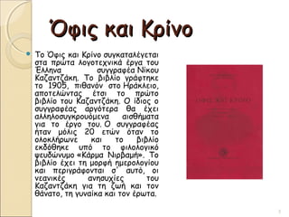 Όφις και ΚρίνοΌφις και Κρίνο
 Το Όφις και Κρίνο συγκαταλέγεται
στα πρώτα λογοτεχνικά έργα του
Έλληνα συγγραφέα Νίκου
Καζαντζάκη. Το βιβλίο γράφτηκε
το 1905, πιθανόν στο Ηράκλειο,
αποτελώντας έτσι το πρώτο
βιβλίο του Καζαντζάκη. Ο ίδιος ο
συγγραφέας αργότερα θα έχει
αλληλοσυγκρουόμενα αισθήματα
για το έργο του. Ο συγγραφέας
ήταν μόλις 20 ετών όταν το
ολοκλήρωνε και το βιβλίο
εκδόθηκε υπό το φιλολογικό
ψευδώνυμο «Κάρμα Νιρβαμή». Το
βιβλίο έχει τη μορφή ημερολογίου
και περιγράφονται σ' αυτό, οι
νεανικές ανησυχίες του
Καζαντζάκη για τη ζωή και τον
θάνατο, τη γυναίκα και τον έρωτα.
3
 