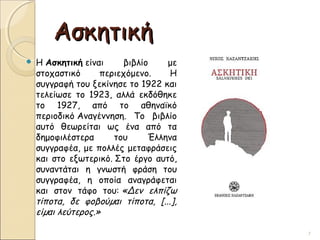 ΑσκητικήΑσκητική
 Η Ασκητική είναι βιβλίο με
στοχαστικό περιεχόμενο. Η
συγγραφή του ξεκίνησε το 1922 και
τελείωσε το 1923, αλλά εκδόθηκε
το 1927, από το αθηναϊκό
περιοδικό Αναγέννηση. Το βιβλίο
αυτό θεωρείται ως ένα από τα
δημοφιλέστερα του Έλληνα
συγγραφέα, με πολλές μεταφράσεις
και στο εξωτερικό. Στο έργο αυτό,
συναντάται η γνωστή φράση του
συγγραφέα, η οποία αναγράφεται
και στον τάφο του: «Δεν ελπίζω
τίποτα, δε φοβούµαι τίποτα, [...],
είµαι λεύτερος.»
7
 