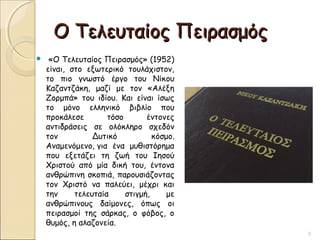 Ο Τελευταίος ΠειρασμόςΟ Τελευταίος Πειρασμός
  «Ο Τελευταίος Πειρασμός» (1952)
είναι, στο εξωτερικό τουλάχιστον,
το πιο γνωστό έργο του Νίκου
Καζαντζάκη, μαζί με τον «Αλέξη
Ζορμπά» του ιδίου. Και είναι ίσως
το μόνο ελληνικό βιβλίο που
προκάλεσε τόσο έντονες
αντιδράσεις σε ολόκληρο σχεδόν
τον Δυτικό κόσμο.
Αναμενόμενο, για ένα μυθιστόρημα
που εξετάζει τη ζωή του Ιησού
Χριστού από μία δική του, έντονα
ανθρώπινη σκοπιά, παρουσιάζοντας
τον Χριστό να παλεύει, μέχρι και
την τελευταία στιγμή, με
ανθρώπινους δαίμονες, όπως οι
πειρασμοί της σάρκας, ο φόβος, ο
θυμός, η αλαζονεία.
9
 
