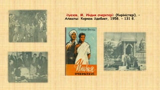 Әуезов, М. Индия очерктері: (Көріністері). –
Алматы: Көркем Әдебиет, 1958. – 131 б.
 