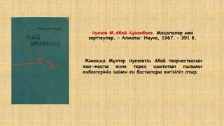 Әуезов М.Абай Құнанбаев. Мақалалар мен
зерттеулер. – Алматы: Наука, 1967. – 391 б.
Жинаққа Мұхтар Әуезовтің Абай творчествасын
жан-жақты және терең қамтитын ғылыми
еңбектерінің ішінен ең бастылары енгізіліп отыр.
 