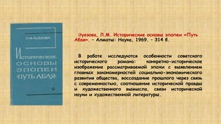 Әуезова, Л.М. Исторические основы эпопеи «Путь
Абая». – Алматы: Наука, 1969. – 314 б.
В работе исследуются особенности советского
исторического романа: конкретно-историческое
изображение рассматриваемой эпохи с выявлением
главных закономерностей социально-экономического
развития общества, воссоздание прошлого через связь
с современностью, соотношение исторической правды
и художественного вымысла, связи исторической
науки и художественной литературы.
 