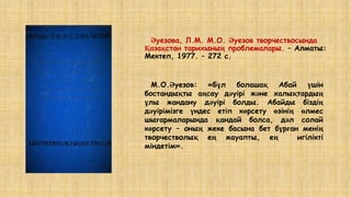 Әуезова, Л.М. М.О. Әуезов творчествосында
Қазақстан тарихының проблемалары. – Алматы:
Мектеп, 1977. – 272 c.
М.О.Әуезов: «Бұл болашақ Абай үшін
бостандықты аңсау дәуірі және халықтардың
ұлы жандану дәуірі болды. Абайды біздің
дәуірімізге үндес етіп көрсету өзінің өлмес
шығармаларында қандай болса, дәл солай
көрсету – оның жеке басына бет бұрған менің
творчестволық ең жауапты, ең игілікті
міндетім».
 