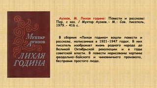 Ауэзов, М. Лихая година: Повести и рассказы:
Пер. с каз. / Мухтар Ауэзов.- М.: Сов. писатель,
1979.- 416 с.
В сборник «Лихая година» вошли повести и
рассказы, написанные в 1921-1947 годах. В них
писатель изображает жизнь родного народа до
Великой Октябрьской революции и в годы
советской власти. В повести нарисованы картины
феодально-байского и чиновничьего произвола,
бесправия простого люда.
 