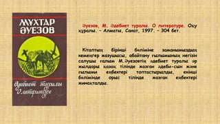 Әуезов, М. Әдебиет туралы. О литературе. Оқу
құралы. – Алматы, Санат, 1997. – 304 бет.
Кітаптың бірінші бөліміне заманымыздың
кемеңгер жазушысы, абайтану ғылымының негізін
салушы ғалым М.Әуезовтің әдебиет туралы әр
жылдары қазақ тілінде жазған әдеби-сын және
ғылыми еңбектері топтастырылды, екінші
бөлімінде орыс тілінде жазған еңбектері
жинақталды.
 