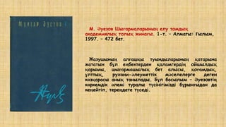 М. Әуезов Шығармаларының елу томдық
академиялық толық жинағы. 1-т. – Алматы: Ғылым,
1997. – 472 бет.
Жазушының алғашқы туындыларының қатарына
жататын бұл еңбектерден қаламгердің ойшылдық
қарымы, шығармашылық бет алысы, қоғамдық,
ұлттық, рухани-әлеуметтік мәселелерге деген
көзқарасы анық танылады. Бұл басылым – Әуезовтің
көркемдік әлемі туралы түсінігімізді бұрынғыдан да
кеңейтіп, тереңдете түседі.
 