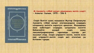 М.Әуезовтің «Абай жолы» романының жиілік сөздігі.
- Алматы: Ғылым, 1979.- 336 б.
Сөздік белгілі қазақ жазушысы Мұхтар Омарханұлы
Әуезовтің «Абай жолы» эпопеясындағы сөздердің
қолданылу жиілігін көрсетуге арналған. Жазушының
жеке еңбегіндегі сөздердің қолданылу жиілігін
бейнелейтін мұндай сөздік қазақ
лексикографиясының тарихында тұңғыш рет
жасалып отыр. Сөздік алфавитті-жиілік, жиілік және
кері алфавитті-жиілік сөздік деп аталатын үш
бөлімнен тұрады.
 