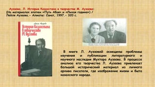 Ауэзова, Л. История Казахстана в творчестве М. Ауэзова:
(На материалах эпопеи «Путь Абая» и «Лихая година») /
Лейля Ауэзова.- Алматы: Санат, 1997.- 320 с.
В книге Л. Ауэзовой освещены проблемы
изучения и публикации литературного и
научного наследия Мухтара Ауэзова. В процессе
анализа его творчества Л. Ауэзова привлекает
большой исторический материал из личного
архива писателя, где изображение жизни и быта
казахского народа.
 