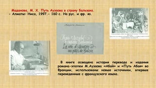 Маданова, М. Х. Путь Ауэзова в страну Бальзака.
- Алматы: Ниса, 1997.- 160 с. На рус. и фр. яз.
В книге освещена история перевода и издания
романа-эпопеи М.Ауэзова «Абай» и «Путь Абая» во
Франции, использованы новые источники, впервые
переведенные с французского языка.
 