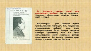 М. Әуезовтің рухани әлемі мен
классикалық әдебиет: Жастар көзқарасы.
Ұрпақтар сабақтастығы: Алматы: Ғылым,
2000. – 156 б.
Мақалаларда ұлы суреткер Әуезов
туындыларының көркемдігі, тілі, жазушының
аудармашылық шеберлігі және оның
шығармаларының басқа тілдерге аударылу
жайлары әдебиеттану және тіл білімі
ғылымдарының өзекті мәселелері ретінде
қарастырылған. Әр мақала соңында орыс
тілінде қысқаша түйін сөз берілген.
 