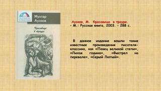 Ауэзов, М. Красавица в трауре.
– М.: Русская книга, 2003. – 288 c.
В данное издание вошли такие
известные произведения писателя-
классика, как «Певец великой степи»,
«Лихая година», «Выстрел на
перевале», «Серый Лютый».
 