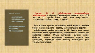 Әуезов, М. О. Абайтанудан жарияланбаған
материалдар / Мұхтар Омарханұлы Әуезов; Қаз. ССР
ҒА, М. О. Әуезов атын. әдеб. және өнер ин-ты.
- Алматы: Ғылым, 1988. - 368 б.
Бұл кітапта ғұлама ғалымның Абай мұрасы жөнінде
бұрын жарық көрмеген зерттеу материалдары берілді.
Абайтанудың негізін салушы М. О. Әуезов ұлы ақын-
ағартушы Абай Құнанбаевтың творчествасы туралы көп
еңбектер жазды. Оның қоғамның рухани өмірін
байытып, қазақ халқының мәдениет тарихы мен
қоғамдық, көркемдік ойын дамыту жолындағы ролі
туралы тоқталады.
 