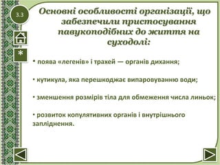 3.3
*
Основні особливості організації, що
забезпечили пристосування
павукоподібних до життя на
суходолі:
• поява «легенів» і трахей — органів дихання;
• кутикула, яка перешкоджає випаровуванню води;
• зменшення розмірів тіла для обмеження числа линьок;
• розвиток копулятивних органів і внутрішнього
запліднення.
 