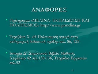 11
ΑΝΑΦΟΡΕΣΑΝΑΦΟΡΕΣ
• Πρόγραμμα «ΜΕΛΙΝΑΠρόγραμμα «ΜΕΛΙΝΑ-- ΕΚΠΑΙΔΕΥΣΗ ΚΑΙΕΚΠΑΙΔΕΥΣΗ ΚΑΙ
ΠΟΛΙΤΙΣΜΟΣ»ΠΟΛΙΤΙΣΜΟΣ» http//www.prmelina.grhttp//www.prmelina.gr
• Τερεζάκη Χ. «Η Πολιτισμική αγωγή στηνΤερεζάκη Χ. «Η Πολιτισμική αγωγή στην
καθημερινή διδακτική πράξη» σελ. 86, 125καθημερινή διδακτική πράξη» σελ. 86, 125
• Ιστορία Δ΄ Δημοτικού: Βιβλίο Μαθητή,Ιστορία Δ΄ Δημοτικού: Βιβλίο Μαθητή,
Κεφάλαιο 42 σελ.130-136, Τετράδιο ΕργασιώνΚεφάλαιο 42 σελ.130-136, Τετράδιο Εργασιών
σελ.52σελ.52
 