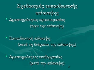 2
Σχεδιασμός εκπαιδευτικήςΣχεδιασμός εκπαιδευτικής
επίσκεψηςεπίσκεψης
• Δραστηριότητες προετοιμασίαςΔραστηριότητες προετοιμασίας
(πριν την επίσκεψη)(πριν την επίσκεψη)
• Εκπαιδευτική επίσκεψηΕκπαιδευτική επίσκεψη
(κατά τη διάρκεια της επίσκεψης)(κατά τη διάρκεια της επίσκεψης)
• Δραστηριότητες επεξεργασίαςΔραστηριότητες επεξεργασίας
(μετά την επίσκεψη)(μετά την επίσκεψη)
 